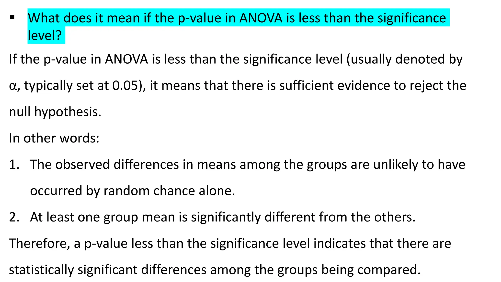  What does it mean if the p-value in ANOVA is less than the significance
level?
If the p-value in ANOVA is less than the significance level (usually denoted by
α, typically set at 0.05), it means that there is sufficient evidence to reject the
null hypothesis.
In other words:
1. The observed differences in means among the groups are unlikely to have
occurred by random chance alone.
2. At least one group mean is significantly different from the others.
Therefore, a p-value less than the significance level indicates that there are
statistically significant differences among the groups being compared.
 