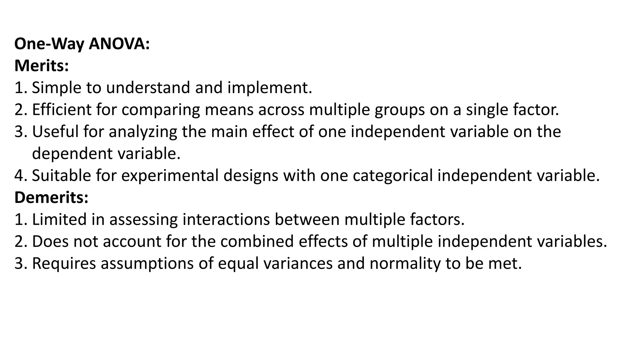 One-Way ANOVA:
Merits:
1. Simple to understand and implement.
2. Efficient for comparing means across multiple groups on a single factor.
3. Useful for analyzing the main effect of one independent variable on the
dependent variable.
4. Suitable for experimental designs with one categorical independent variable.
Demerits:
1. Limited in assessing interactions between multiple factors.
2. Does not account for the combined effects of multiple independent variables.
3. Requires assumptions of equal variances and normality to be met.
 