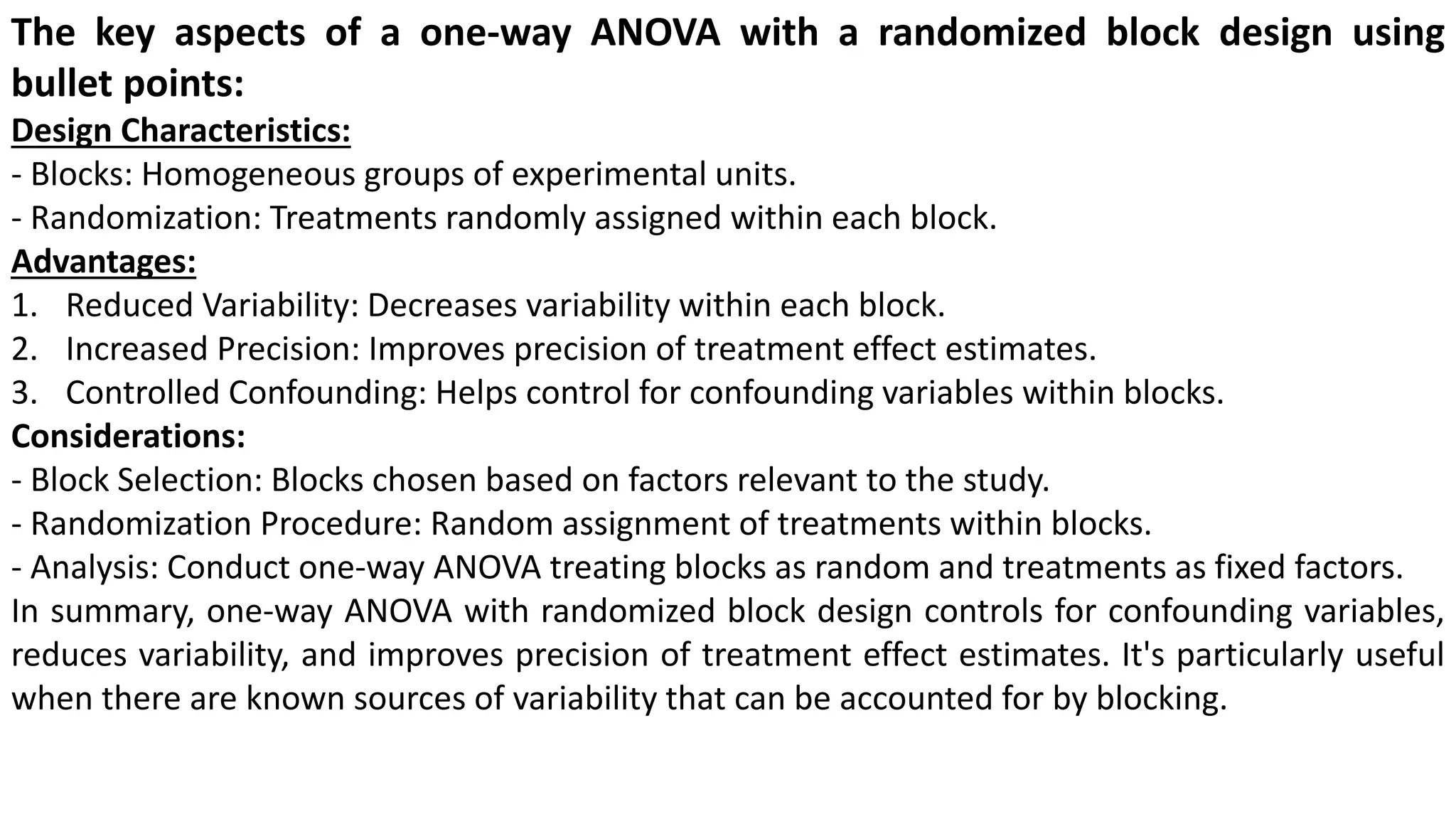 The key aspects of a one-way ANOVA with a randomized block design using
bullet points:
Design Characteristics:
- Blocks: Homogeneous groups of experimental units.
- Randomization: Treatments randomly assigned within each block.
Advantages:
1. Reduced Variability: Decreases variability within each block.
2. Increased Precision: Improves precision of treatment effect estimates.
3. Controlled Confounding: Helps control for confounding variables within blocks.
Considerations:
- Block Selection: Blocks chosen based on factors relevant to the study.
- Randomization Procedure: Random assignment of treatments within blocks.
- Analysis: Conduct one-way ANOVA treating blocks as random and treatments as fixed factors.
In summary, one-way ANOVA with randomized block design controls for confounding variables,
reduces variability, and improves precision of treatment effect estimates. It's particularly useful
when there are known sources of variability that can be accounted for by blocking.
 