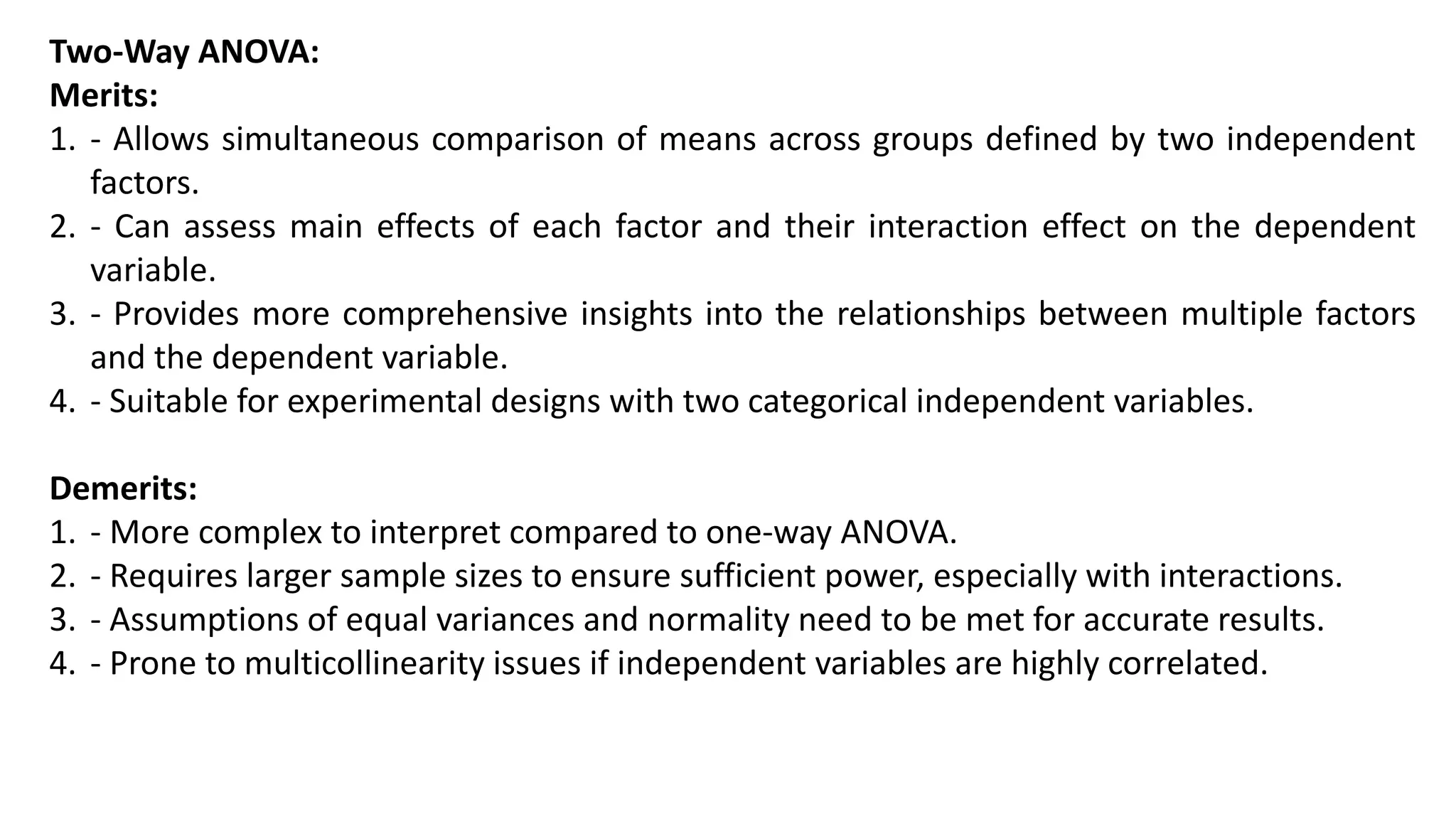 Two-Way ANOVA:
Merits:
1. - Allows simultaneous comparison of means across groups defined by two independent
factors.
2. - Can assess main effects of each factor and their interaction effect on the dependent
variable.
3. - Provides more comprehensive insights into the relationships between multiple factors
and the dependent variable.
4. - Suitable for experimental designs with two categorical independent variables.
Demerits:
1. - More complex to interpret compared to one-way ANOVA.
2. - Requires larger sample sizes to ensure sufficient power, especially with interactions.
3. - Assumptions of equal variances and normality need to be met for accurate results.
4. - Prone to multicollinearity issues if independent variables are highly correlated.
 