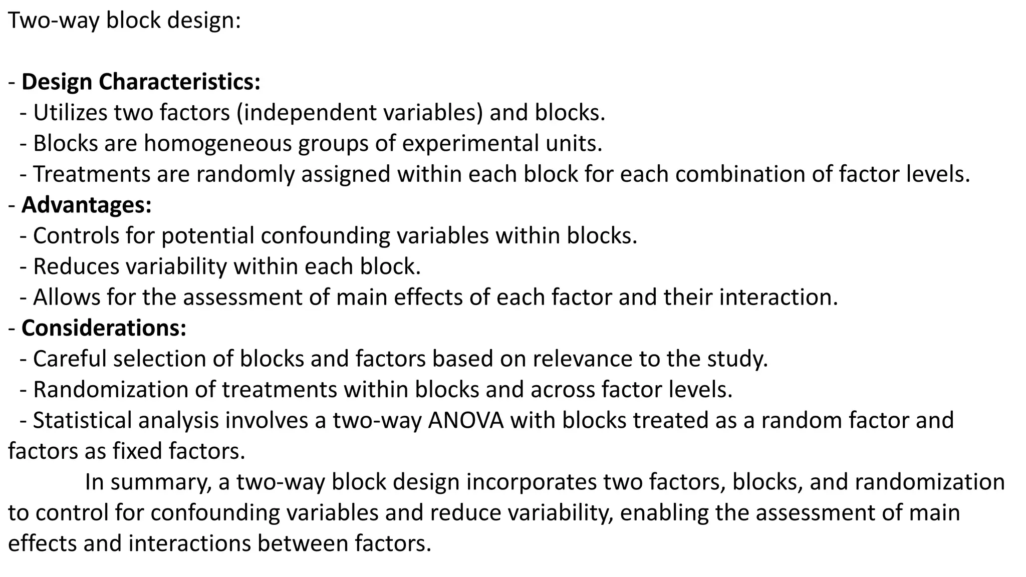 Two-way block design:
- Design Characteristics:
- Utilizes two factors (independent variables) and blocks.
- Blocks are homogeneous groups of experimental units.
- Treatments are randomly assigned within each block for each combination of factor levels.
- Advantages:
- Controls for potential confounding variables within blocks.
- Reduces variability within each block.
- Allows for the assessment of main effects of each factor and their interaction.
- Considerations:
- Careful selection of blocks and factors based on relevance to the study.
- Randomization of treatments within blocks and across factor levels.
- Statistical analysis involves a two-way ANOVA with blocks treated as a random factor and
factors as fixed factors.
In summary, a two-way block design incorporates two factors, blocks, and randomization
to control for confounding variables and reduce variability, enabling the assessment of main
effects and interactions between factors.
 
