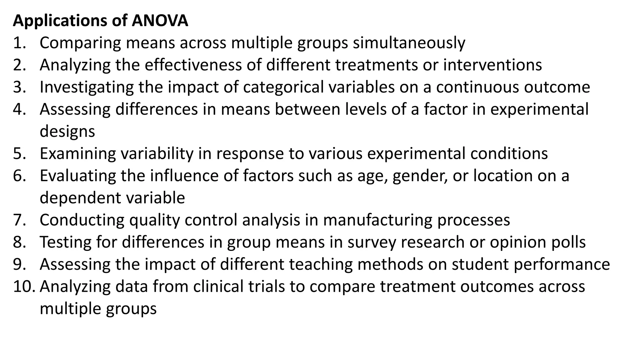 Applications of ANOVA
1. Comparing means across multiple groups simultaneously
2. Analyzing the effectiveness of different treatments or interventions
3. Investigating the impact of categorical variables on a continuous outcome
4. Assessing differences in means between levels of a factor in experimental
designs
5. Examining variability in response to various experimental conditions
6. Evaluating the influence of factors such as age, gender, or location on a
dependent variable
7. Conducting quality control analysis in manufacturing processes
8. Testing for differences in group means in survey research or opinion polls
9. Assessing the impact of different teaching methods on student performance
10. Analyzing data from clinical trials to compare treatment outcomes across
multiple groups
 