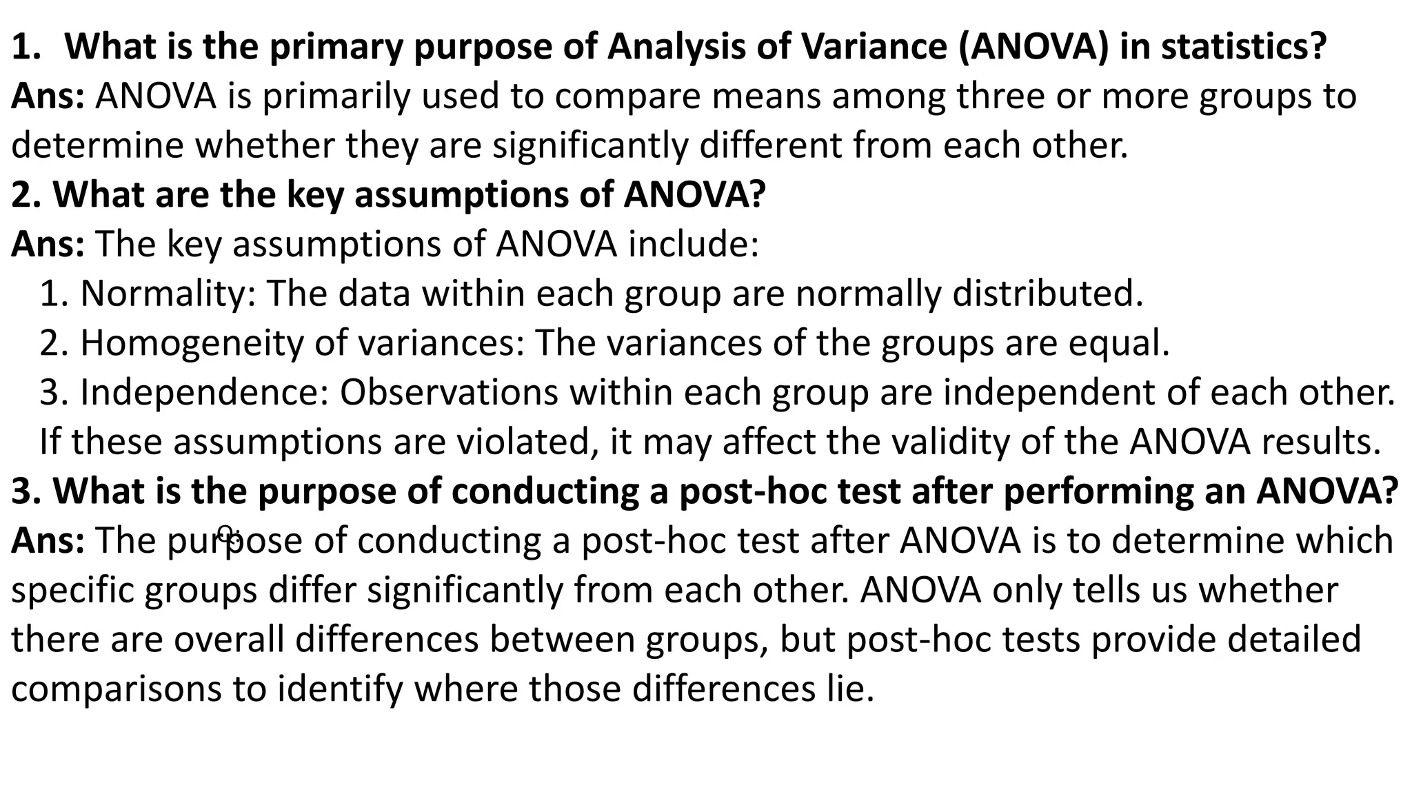 1. What is the primary purpose of Analysis of Variance (ANOVA) in statistics?
Ans: ANOVA is primarily used to compare means among three or more groups to
determine whether they are significantly different from each other.
2. What are the key assumptions of ANOVA?
Ans: The key assumptions of ANOVA include:
1. Normality: The data within each group are normally distributed.
2. Homogeneity of variances: The variances of the groups are equal.
3. Independence: Observations within each group are independent of each other.
If these assumptions are violated, it may affect the validity of the ANOVA results.
3. What is the purpose of conducting a post-hoc test after performing an ANOVA?
Ans: The purpose of conducting a post-hoc test after ANOVA is to determine which
specific groups differ significantly from each other. ANOVA only tells us whether
there are overall differences between groups, but post-hoc tests provide detailed
comparisons to identify where those differences lie.
Q:
 