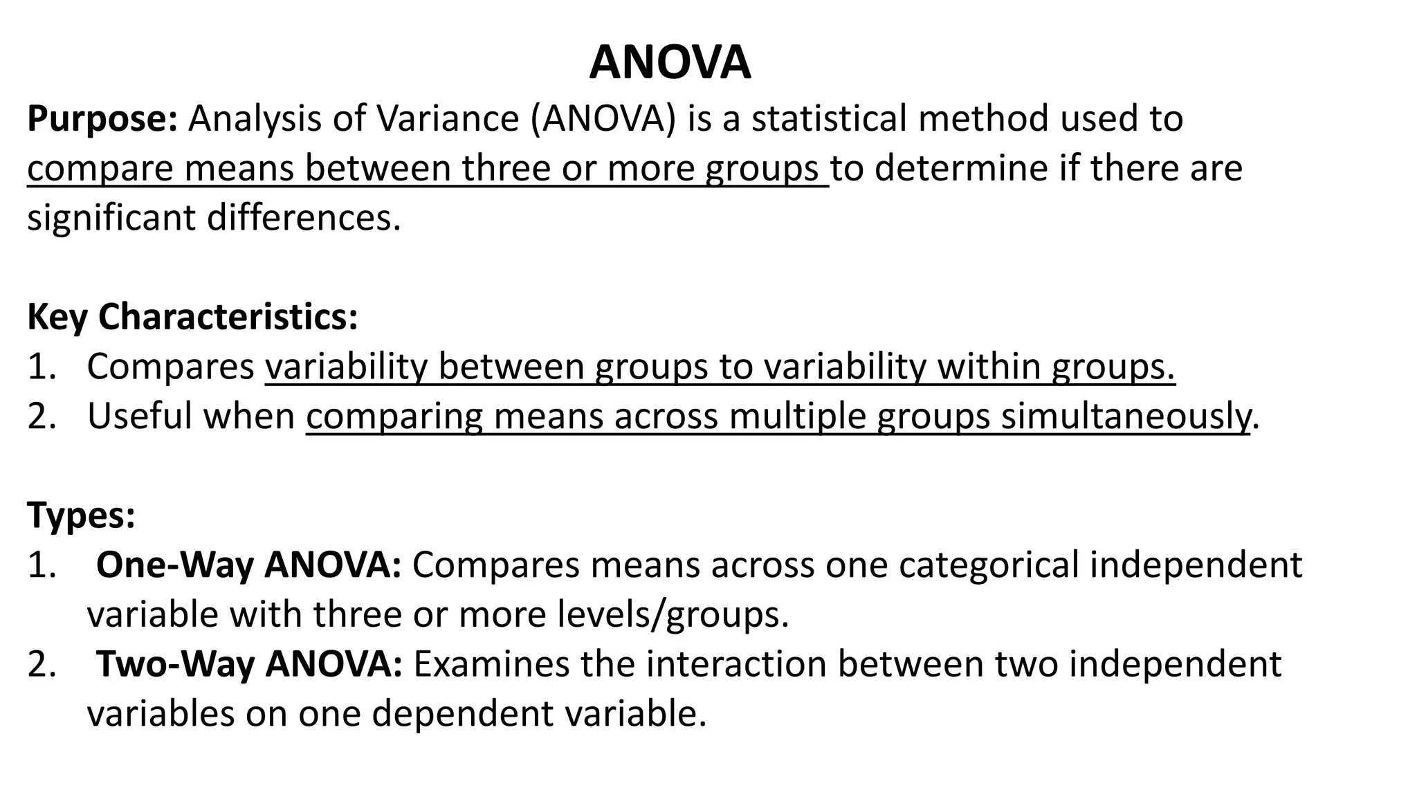 ANOVA
Purpose: Analysis of Variance (ANOVA) is a statistical method used to
compare means between three or more groups to determine if there are
significant differences.
Key Characteristics:
1. Compares variability between groups to variability within groups.
2. Useful when comparing means across multiple groups simultaneously.
Types:
1. One-Way ANOVA: Compares means across one categorical independent
variable with three or more levels/groups.
2. Two-Way ANOVA: Examines the interaction between two independent
variables on one dependent variable.
 