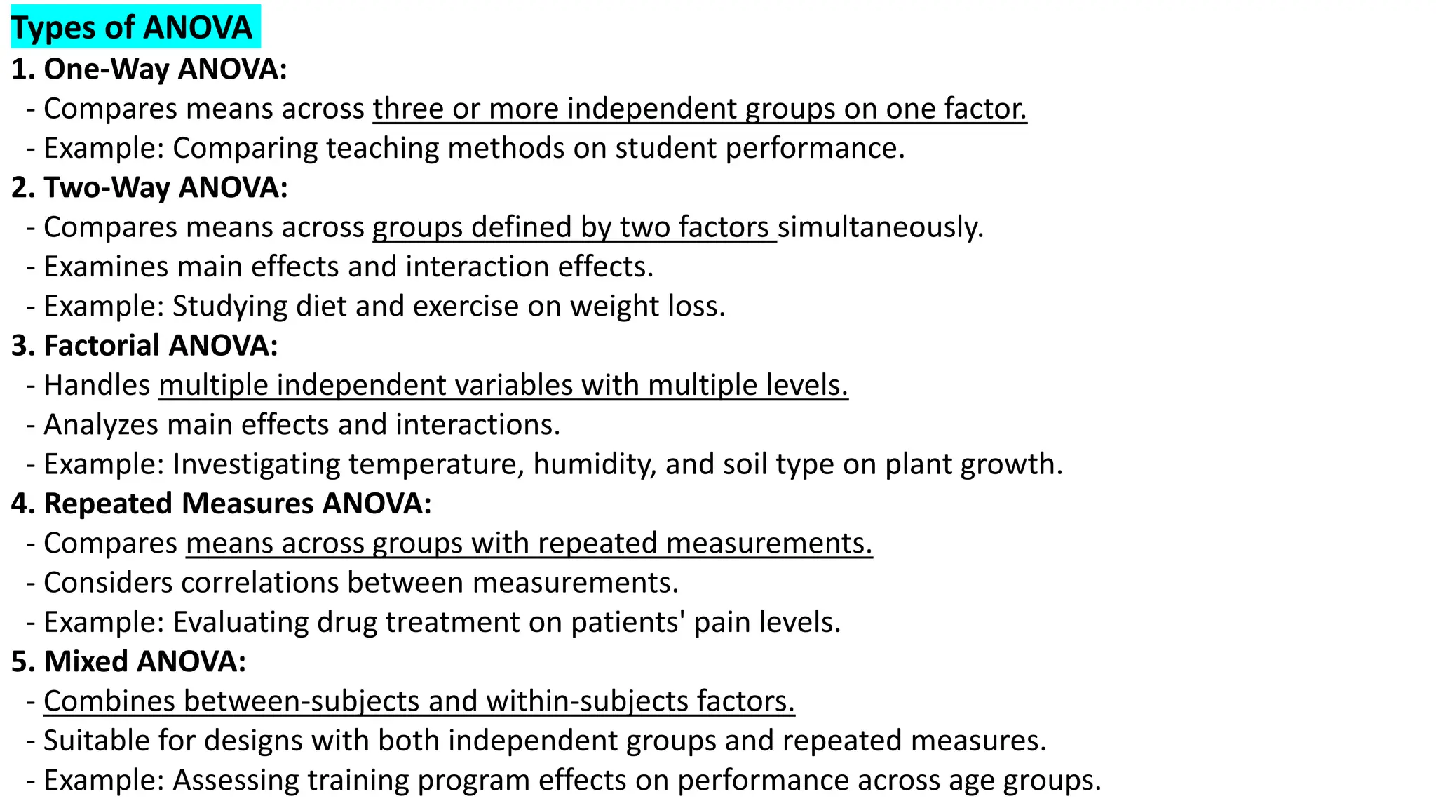 Types of ANOVA
1. One-Way ANOVA:
- Compares means across three or more independent groups on one factor.
- Example: Comparing teaching methods on student performance.
2. Two-Way ANOVA:
- Compares means across groups defined by two factors simultaneously.
- Examines main effects and interaction effects.
- Example: Studying diet and exercise on weight loss.
3. Factorial ANOVA:
- Handles multiple independent variables with multiple levels.
- Analyzes main effects and interactions.
- Example: Investigating temperature, humidity, and soil type on plant growth.
4. Repeated Measures ANOVA:
- Compares means across groups with repeated measurements.
- Considers correlations between measurements.
- Example: Evaluating drug treatment on patients' pain levels.
5. Mixed ANOVA:
- Combines between-subjects and within-subjects factors.
- Suitable for designs with both independent groups and repeated measures.
- Example: Assessing training program effects on performance across age groups.
 
