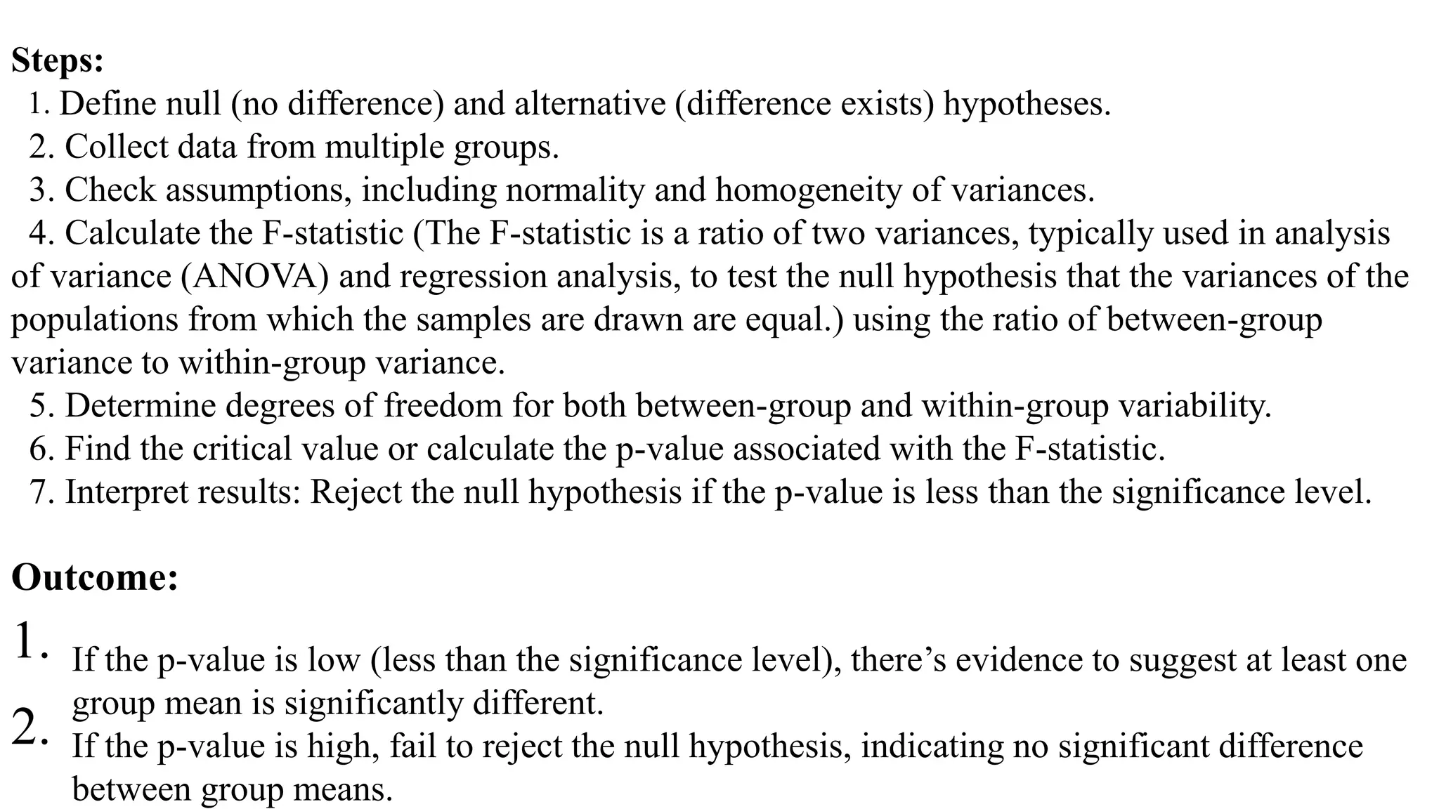 Steps:
1. Define null (no difference) and alternative (difference exists) hypotheses.
2. Collect data from multiple groups.
3. Check assumptions, including normality and homogeneity of variances.
4. Calculate the F-statistic (The F-statistic is a ratio of two variances, typically used in analysis
of variance (ANOVA) and regression analysis, to test the null hypothesis that the variances of the
populations from which the samples are drawn are equal.) using the ratio of between-group
variance to within-group variance.
5. Determine degrees of freedom for both between-group and within-group variability.
6. Find the critical value or calculate the p-value associated with the F-statistic.
7. Interpret results: Reject the null hypothesis if the p-value is less than the significance level.
Outcome:
1. If the p-value is low (less than the significance level), there’s evidence to suggest at least one
group mean is significantly different.
2. If the p-value is high, fail to reject the null hypothesis, indicating no significant difference
between group means.
 
