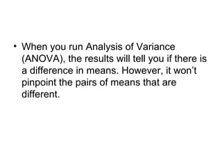 • When you run Analysis of Variance
(ANOVA), the results will tell you if there is
a difference in means. However, it won’t
pinpoint the pairs of means that are
different.