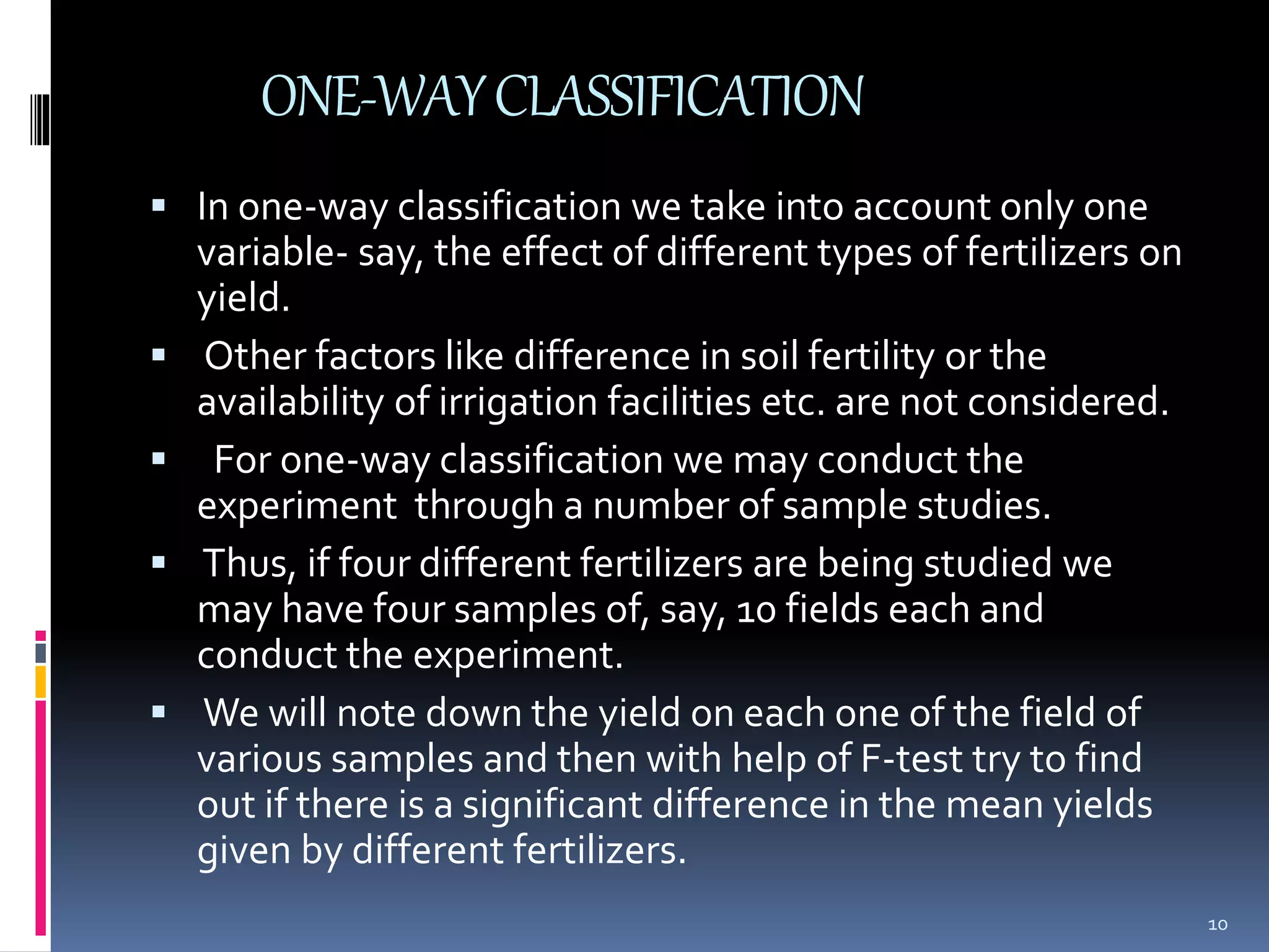 ONE-WAY CLASSIFICATION 
 In one-way classification we take into account only one 
variable- say, the effect of different types of fertilizers on 
yield. 
 Other factors like difference in soil fertility or the 
availability of irrigation facilities etc. are not considered. 
 For one-way classification we may conduct the 
experiment through a number of sample studies. 
 Thus, if four different fertilizers are being studied we 
may have four samples of, say, 10 fields each and 
conduct the experiment. 
 We will note down the yield on each one of the field of 
various samples and then with help of F-test try to find 
out if there is a significant difference in the mean yields 
given by different fertilizers. 
10 
 