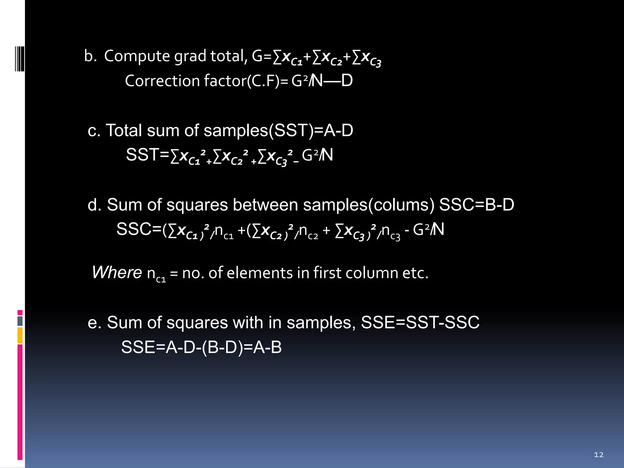 b. Compute grad total, G=ΣxC1+ΣxC2+ΣxC3 
Correction factor(C.F)=G2̸N—D 
c. Total sum of samples(SST)=A-D 
2 
+ΣxC2 
SST=ΣxC1 
2 
+ΣxC3 
2 
− G2̸N 
d. Sum of squares between samples(colums) SSC=B-D 
SSC=(ΣxC1 ) 
2 
̸nc1 +(ΣxC2 ) 
2 
̸nc2 + ΣxC3 ) 
2 
̸nc3 -G2̸N 
Where nc1 = no. of elements in first column etc. 
e. Sum of squares with in samples, SSE=SST-SSC 
SSE=A-D-(B-D)=A-B 
12 
 