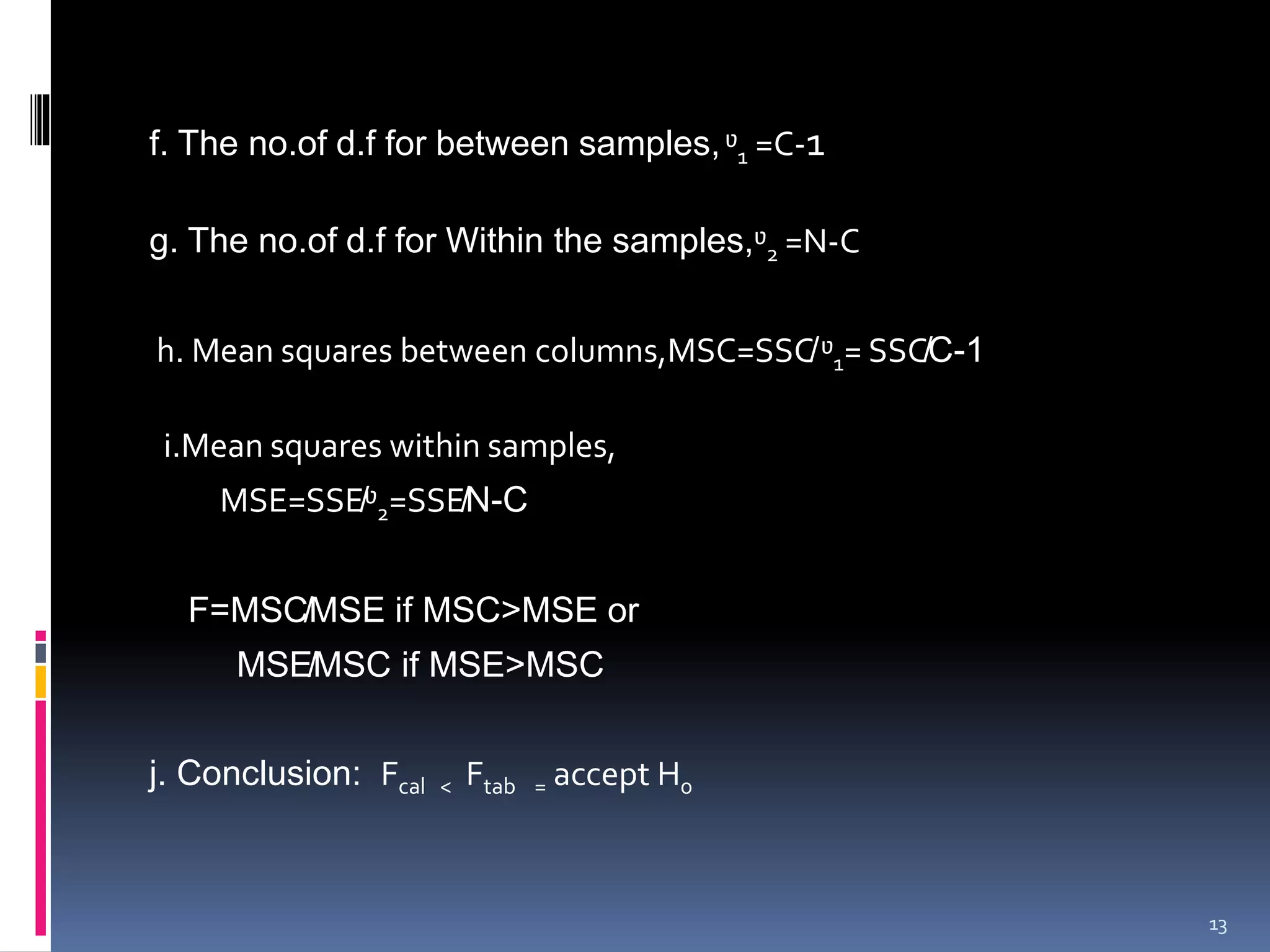 f. The no.of d.f for between samples, ᶹ1 =C-1 
g. The no.of d.f for Within the samples,ᶹ2 =N-C 
h. Mean squares between columns,MSC=SSC̸ᶹ1= SSC̸C-1 
i.Mean squares within samples, 
MSE=SSE̸ᶹ2=SSE̸N-C 
F=MSC̸MSE if MSC>MSE or 
MSE̸MSC if MSE>MSC 
j. Conclusion: Fcal < Ftab = accept H0 
13 
 