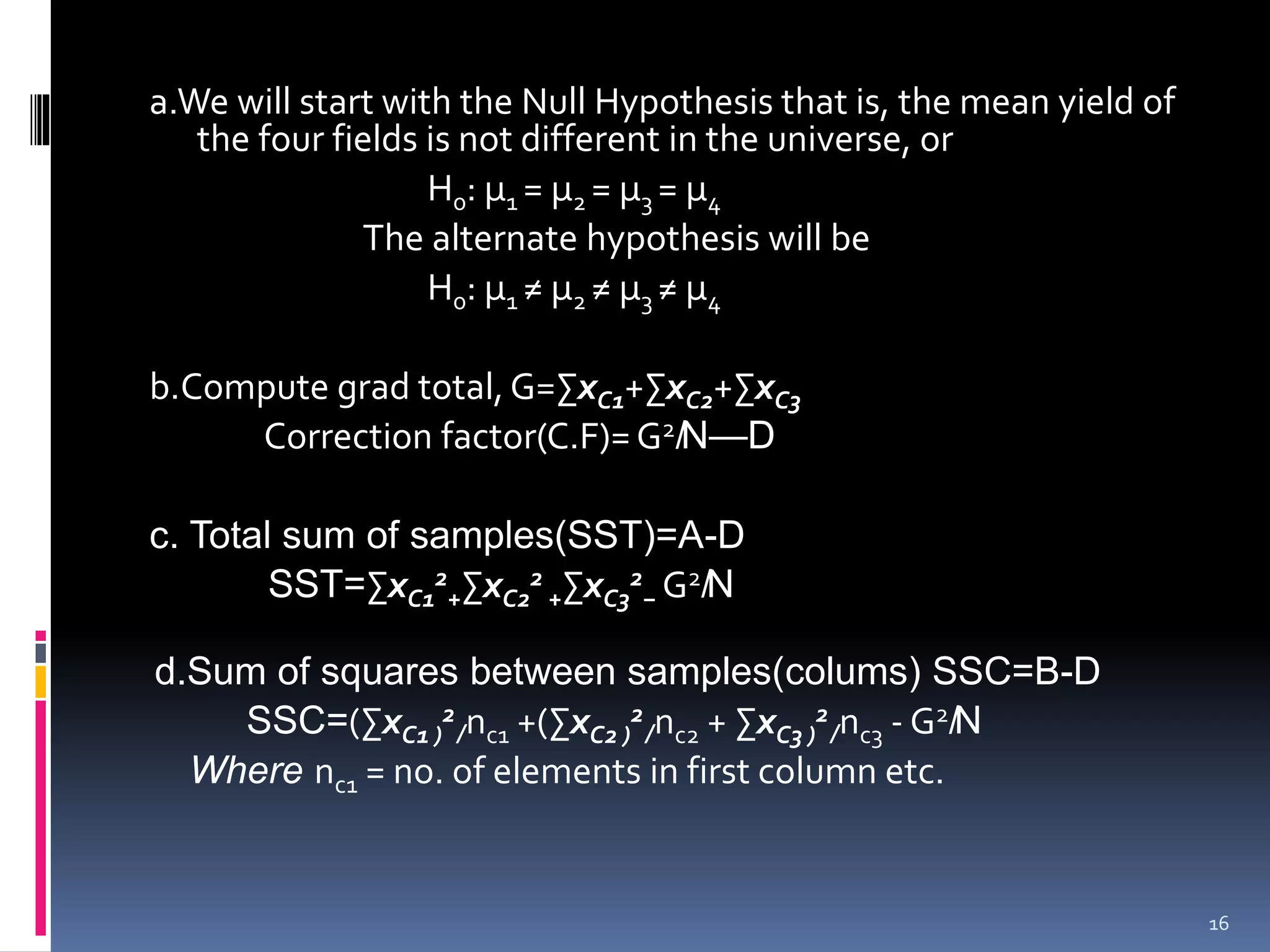 a.We will start with the Null Hypothesis that is, the mean yield of 
the four fields is not different in the universe, or 
H0: μ1 = μ2 = μ3 = μ4 
The alternate hypothesis will be 
H0: μ1 ≠ μ2 ≠ μ3 ≠ μ4 
b.Compute grad total, G=ΣxC1+ΣxC2+ΣxC3 
Correction factor(C.F)=G2̸N—D 
c. Total sum of samples(SST)=A-D 
SST=ΣxC1 
2 
+ΣxC2 
2 
+ΣxC3 
2 
− G2̸N 
d.Sum of squares between samples(colums) SSC=B-D 
2 
̸nc1 +(ΣxC2 ) 
SSC=(ΣxC1 ) 
2 
̸nc2 + ΣxC3 ) 
2 
̸nc3 -G2̸N 
Where nc1 = no. of elements in first column etc. 
16 
 