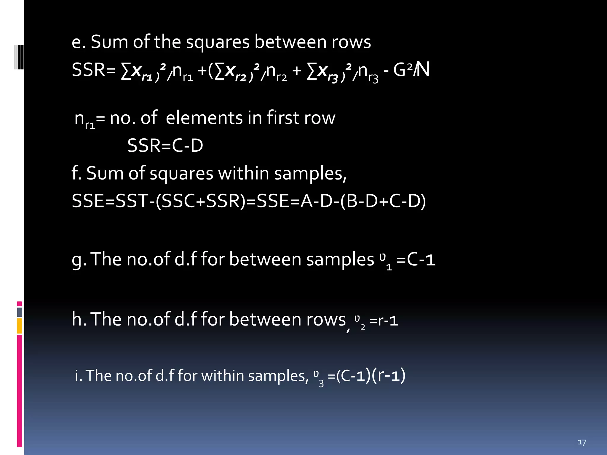 e. Sum of the squares between rows 
SSR= Σxr1 2 
) 
+(2 
+ ̸nr1 Σxr2 ) 
̸nr2 Σxr3 ) 
2 
̸nr3 -G2̸N 
nr1= no. of elements in first row 
SSR=C-D 
f. Sum of squares within samples, 
SSE=SST-(SSC+SSR)=SSE=A-D-(B-D+C-D) 
g. The no.of d.f for between samples ᶹ1 =C-1 
h. The no.of d.f for between rows, ᶹ2 =r-1 
i. The no.of d.f for within samples, ᶹ3 =(C-1)(r-1) 
17 
 
