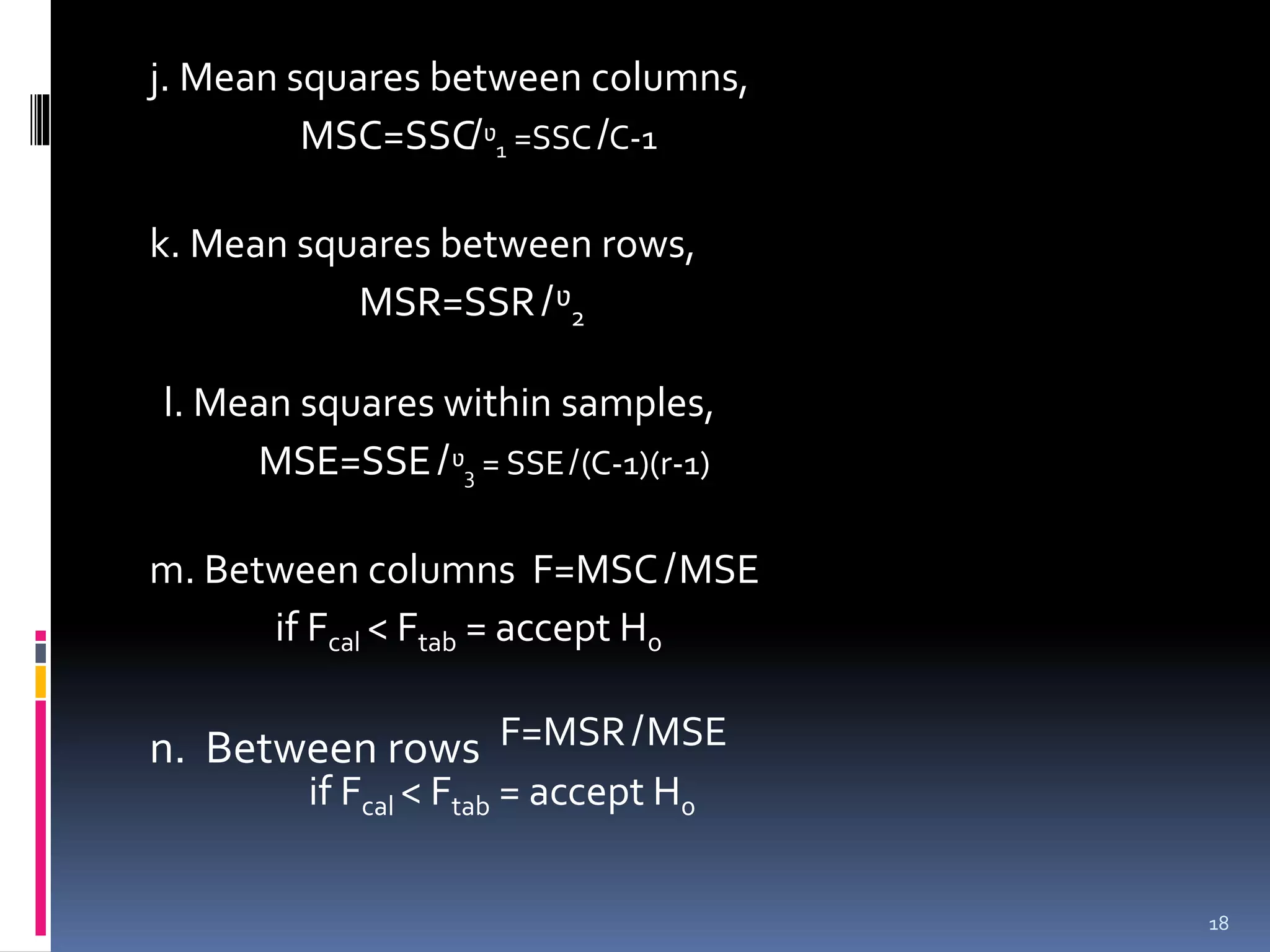 j. Mean squares between columns, 
MSC=SSC̸ᶹ1 =SSC̸C-1 
k. Mean squares between rows, 
MSR=SSR̸ ᶹ2 
l. Mean squares within samples, 
MSE=SSE̸ ᶹ3 = SSE̸(C-1)(r-1) 
m. Between columns F=MSC̸MSE 
if Fcal < Ftab = accept H0 
n. Between rows F=MSR̸MSE 
if Fcal < Ftab = accept H0 
18 
 