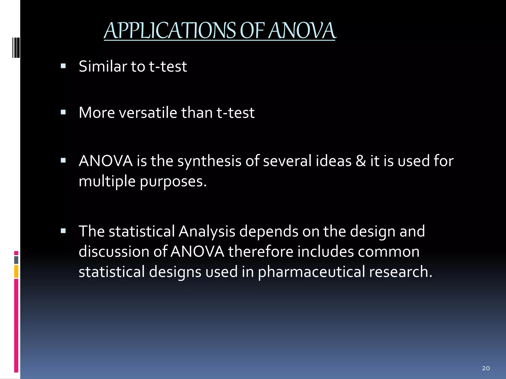 APPLICATIONS OF ANOVA 
 Similar to t-test 
 More versatile than t-test 
 ANOVA is the synthesis of several ideas & it is used for 
multiple purposes. 
 The statistical Analysis depends on the design and 
discussion of ANOVA therefore includes common 
statistical designs used in pharmaceutical research. 
20 
 