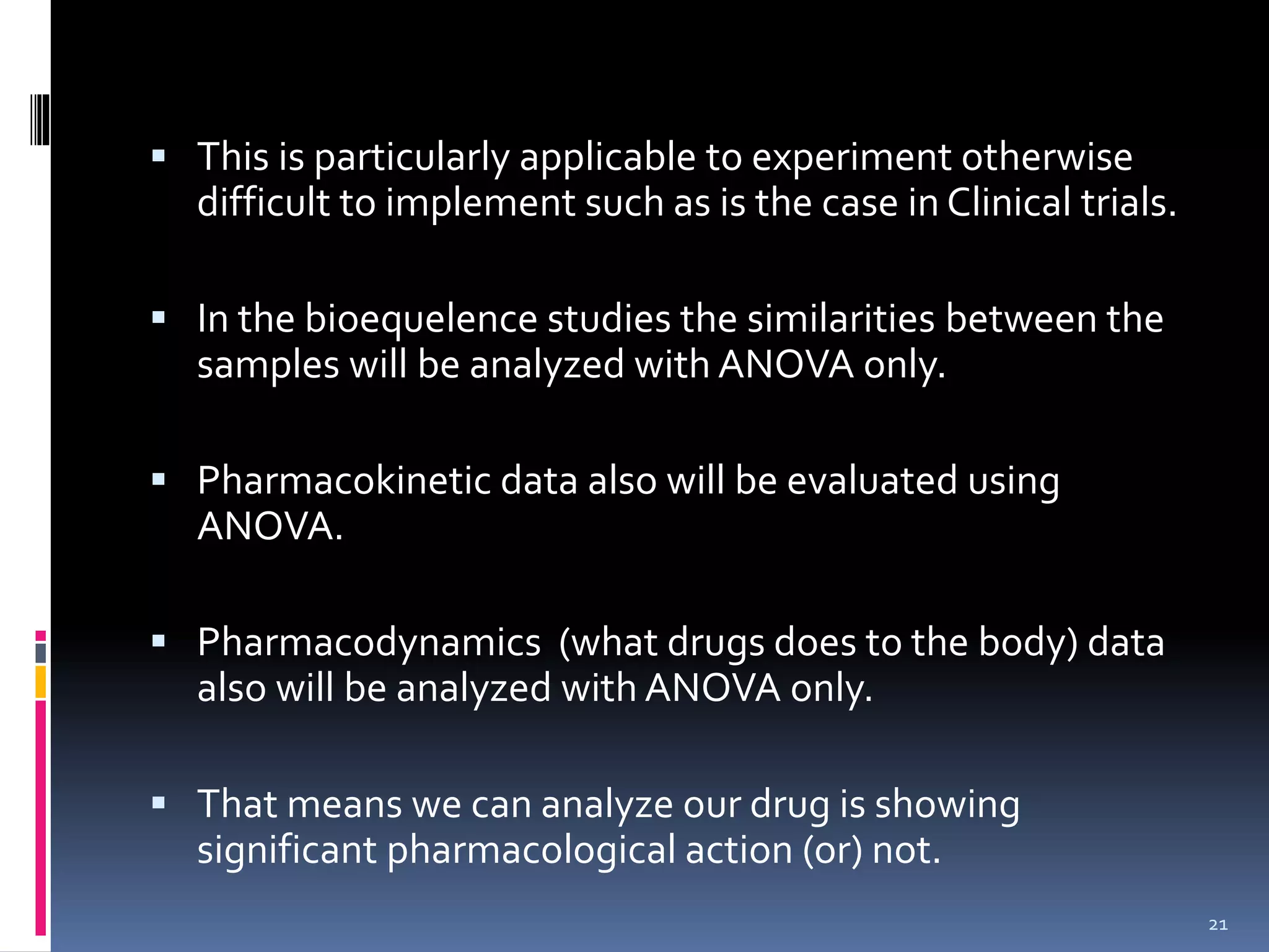  This is particularly applicable to experiment otherwise 
difficult to implement such as is the case in Clinical trials. 
 In the bioequelence studies the similarities between the 
samples will be analyzed with ANOVA only. 
 Pharmacokinetic data also will be evaluated using 
ANOVA. 
 Pharmacodynamics (what drugs does to the body) data 
also will be analyzed with ANOVA only. 
 That means we can analyze our drug is showing 
significant pharmacological action (or) not. 
21 
 