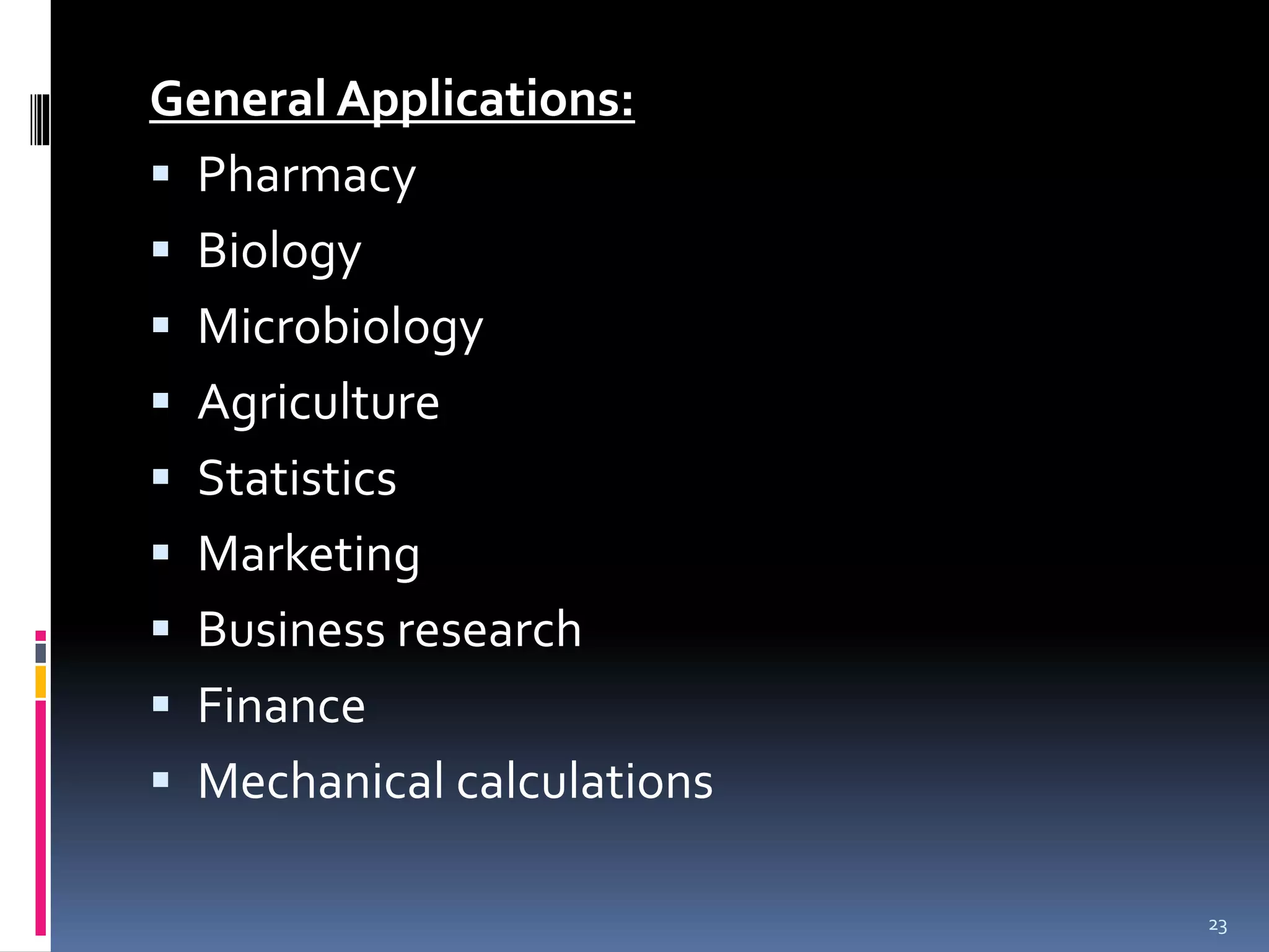 General Applications: 
 Pharmacy 
 Biology 
 Microbiology 
 Agriculture 
 Statistics 
 Marketing 
 Business research 
 Finance 
 Mechanical calculations 
23 
 