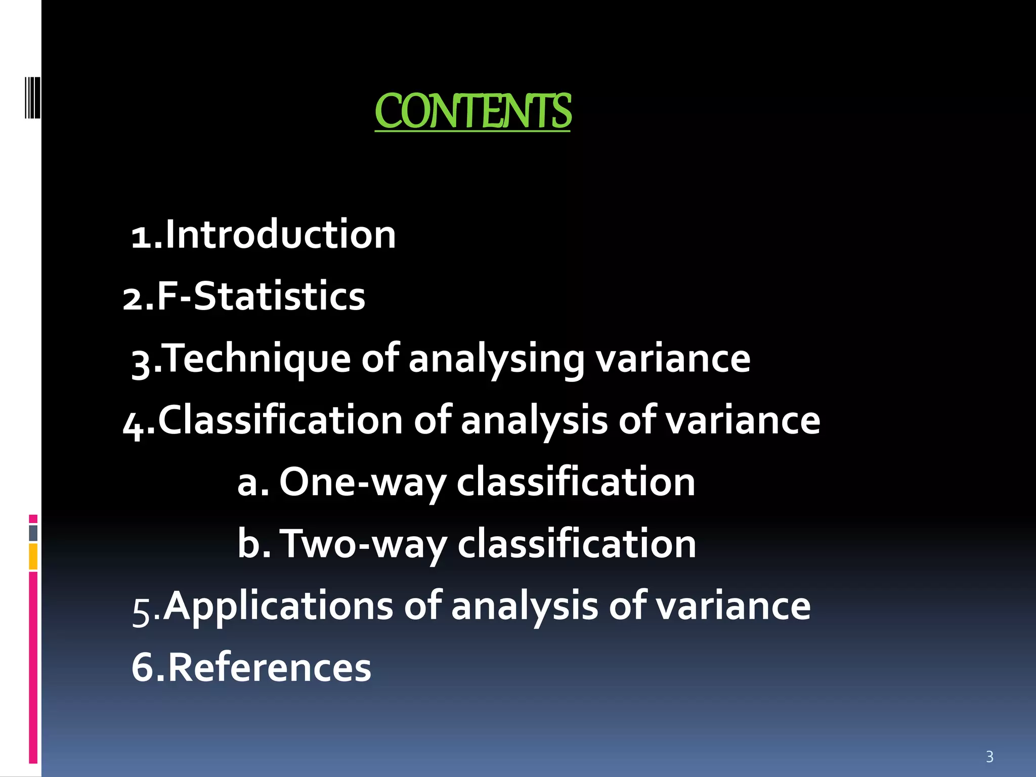 CONTENTS 
1.Introduction 
2.F-Statistics 
3.Technique of analysing variance 
4.Classification of analysis of variance 
a. One-way classification 
b. Two-way classification 
5.Applications of analysis of variance 
6.References 
3 
 