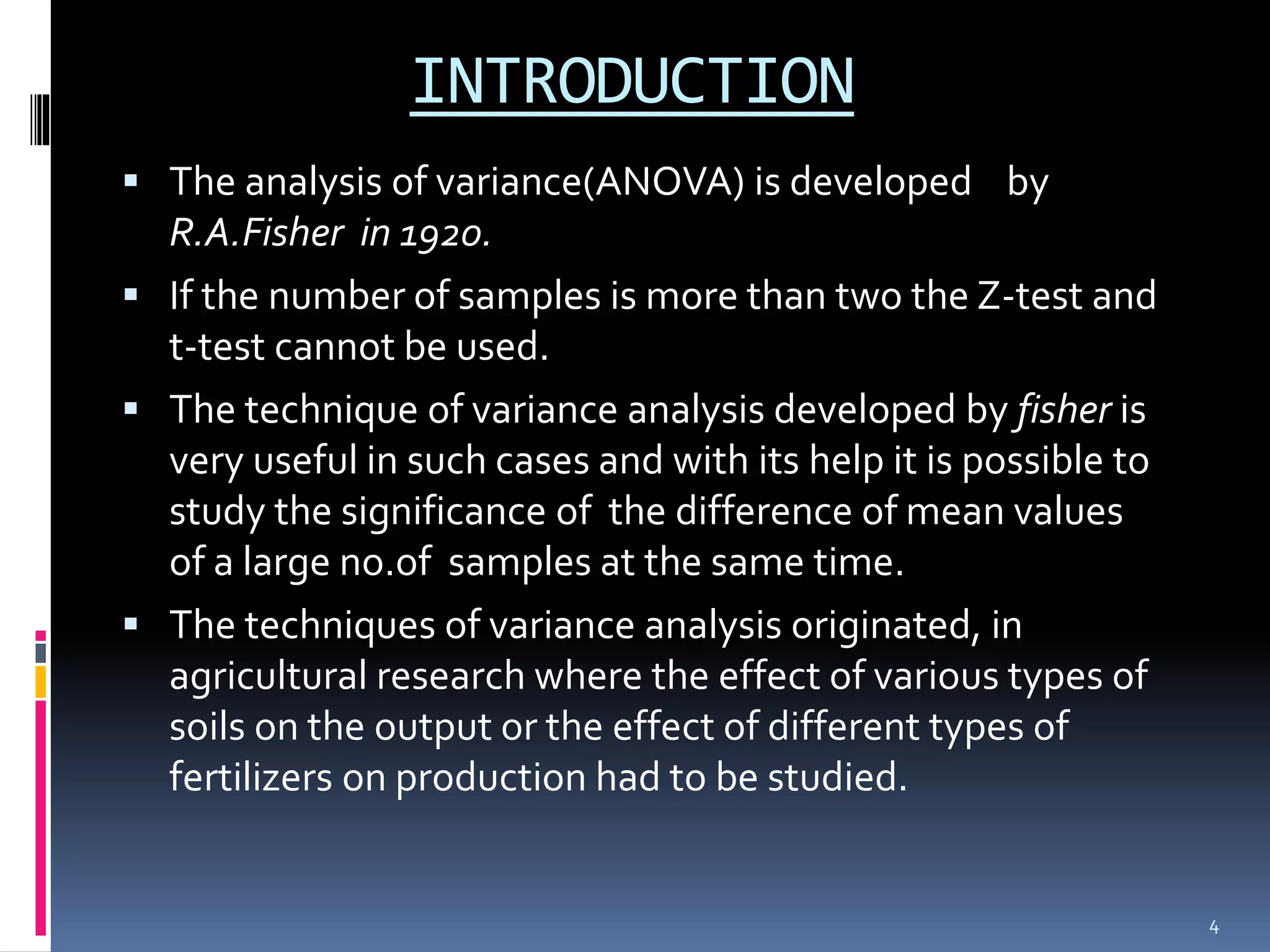 INTRODUCTION 
 The analysis of variance(ANOVA) is developed by 
R.A.Fisher in 1920. 
 If the number of samples is more than two the Z-test and 
t-test cannot be used. 
 The technique of variance analysis developed by fisher is 
very useful in such cases and with its help it is possible to 
study the significance of the difference of mean values 
of a large no.of samples at the same time. 
 The techniques of variance analysis originated, in 
agricultural research where the effect of various types of 
soils on the output or the effect of different types of 
fertilizers on production had to be studied. 
4 
 
