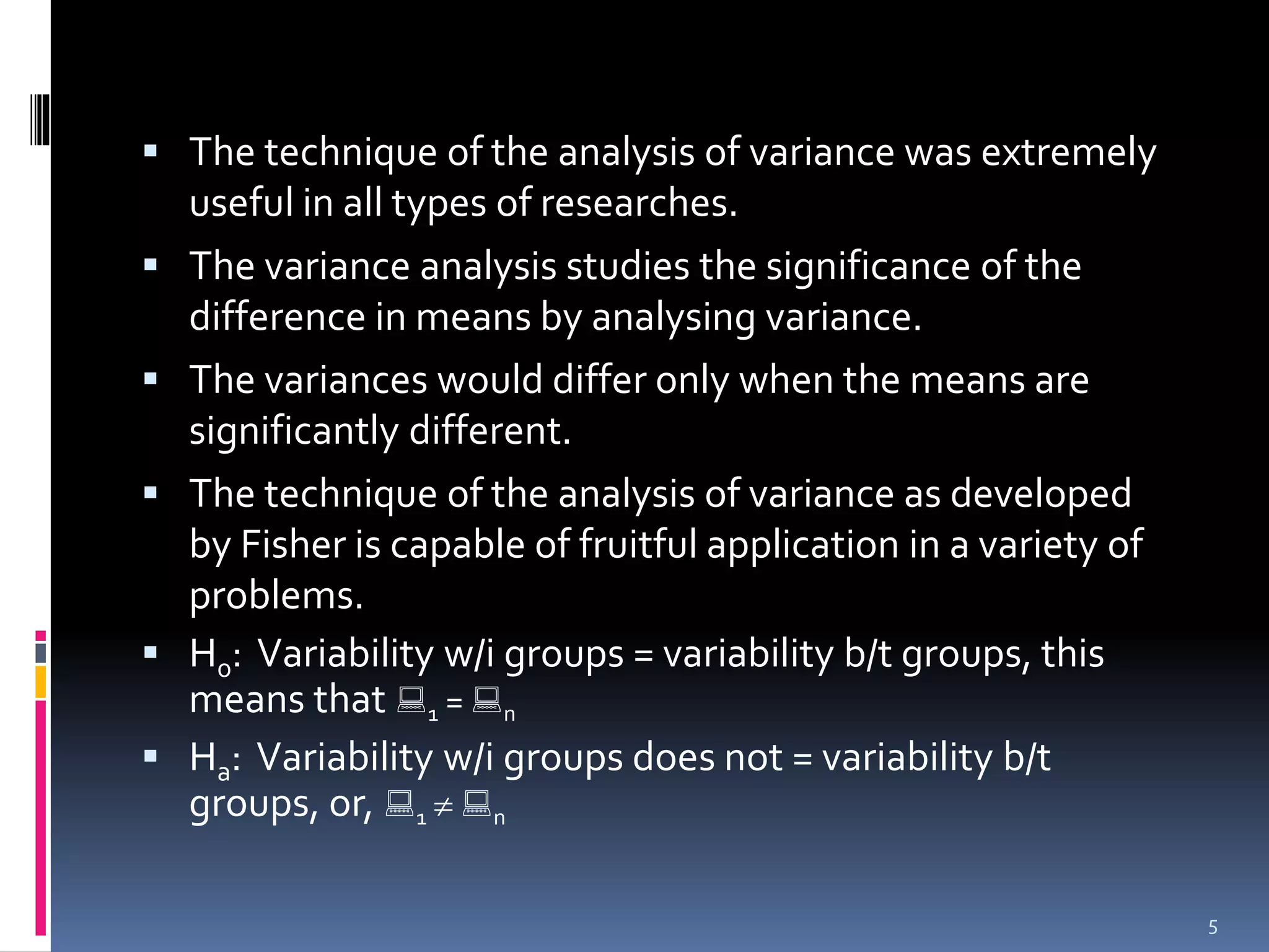  The technique of the analysis of variance was extremely 
useful in all types of researches. 
 The variance analysis studies the significance of the 
difference in means by analysing variance. 
 The variances would differ only when the means are 
significantly different. 
 The technique of the analysis of variance as developed 
by Fisher is capable of fruitful application in a variety of 
problems. 
 H0: Variability w/i groups = variability b/t groups, this 
means that  
1 =  
n 
 Ha: Variability w/i groups does not = variability b/t 
groups, or,  
1   
n 
5 
 