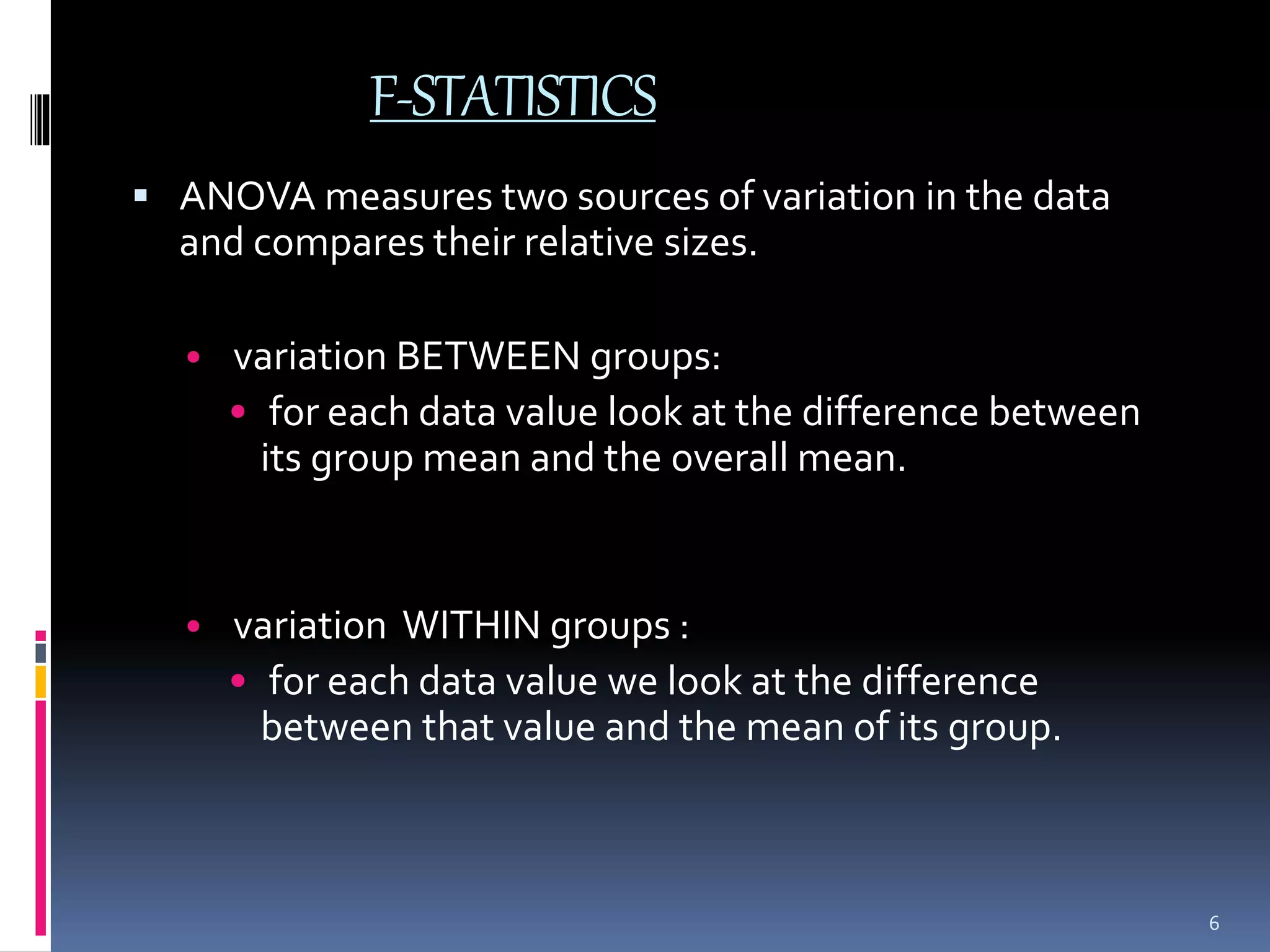 F-STATISTICS 
 ANOVA measures two sources of variation in the data 
and compares their relative sizes. 
• variation BETWEEN groups: 
• for each data value look at the difference between 
its group mean and the overall mean. 
• variation WITHIN groups : 
• for each data value we look at the difference 
between that value and the mean of its group. 
6 
 