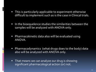  This is particularly applicable to experiment otherwise 
difficult to implement such as is the case in Clinical trials. 
 In the bioequelence studies the similarities between the 
samples will be analyzed with ANOVA only. 
 Pharmacokinetic data also will be evaluated using 
ANOVA. 
 Pharmacodynamics (what drugs does to the body) data 
also will be analyzed with ANOVA only. 
 That means we can analyze our drug is showing 
significant pharmacological action (or) not. 
21 
 