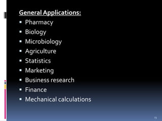 General Applications: 
 Pharmacy 
 Biology 
 Microbiology 
 Agriculture 
 Statistics 
 Marketing 
 Business research 
 Finance 
 Mechanical calculations 
23 
 