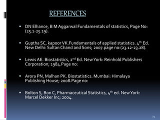 REFERENCES 
 DN Elhance, B M Aggarwal Fundamentals of statistics, Page No: 
(25.1-25.19). 
 Guptha SC, kapoor VK.Fundamentals of applied statistics. 4th Ed. 
New Delhi: Sultan Chand and Sons; 2007.page no:(23.12-23.28). 
 Lewis AE. Biostatistics, 2nd Ed. New York: Reinhold Publishers 
Corporation; 1984.Page no: 
 Arora PN, Malhan PK. Biostatistics. Mumbai: Himalaya 
Publishing House; 2008.Page no: 
 Bolton S, Bon C, Pharmaceutical Statistics, 4th ed. New York: 
Marcel Dekker Inc; 2004. 
24 
 