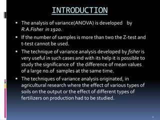 INTRODUCTION 
 The analysis of variance(ANOVA) is developed by 
R.A.Fisher in 1920. 
 If the number of samples is more than two the Z-test and 
t-test cannot be used. 
 The technique of variance analysis developed by fisher is 
very useful in such cases and with its help it is possible to 
study the significance of the difference of mean values 
of a large no.of samples at the same time. 
 The techniques of variance analysis originated, in 
agricultural research where the effect of various types of 
soils on the output or the effect of different types of 
fertilizers on production had to be studied. 
4 
 