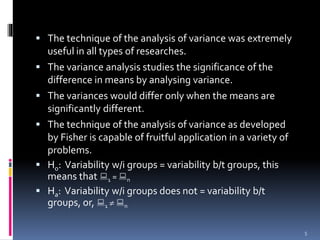  The technique of the analysis of variance was extremely 
useful in all types of researches. 
 The variance analysis studies the significance of the 
difference in means by analysing variance. 
 The variances would differ only when the means are 
significantly different. 
 The technique of the analysis of variance as developed 
by Fisher is capable of fruitful application in a variety of 
problems. 
 H0: Variability w/i groups = variability b/t groups, this 
means that  
1 =  
n 
 Ha: Variability w/i groups does not = variability b/t 
groups, or,  
1   
n 
5 
 