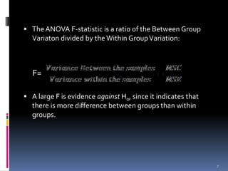  The ANOVA F-statistic is a ratio of the Between Group 
Variaton divided by the Within Group Variation: 
F= 
 A large F is evidence against H0, since it indicates that 
there is more difference between groups than within 
groups. 
7 
 