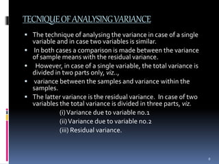 TECNIQUE OF ANALYSING VARIANCE 
 The technique of analysing the variance in case of a single 
variable and in case two variables is similar. 
 In both cases a comparison is made between the variance 
of sample means with the residual variance. 
 However, in case of a single variable, the total variance is 
divided in two parts only, viz.., 
 variance between the samples and variance within the 
samples. 
 The latter variance is the residual variance. In case of two 
variables the total variance is divided in three parts, viz. 
(i) Variance due to variable no.1 
(ii) Variance due to variable no.2 
(iii) Residual variance. 
8 
 