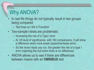 Why ANOVA?
• In real life things do not typically result in two groups
being compared
– Test lines on I-64 in Frankfort
• Two-sample t-tests are problematic
– Increasing the risk of a Type I error
– At .05 level of significance, with 100 comparisons, 5 will show
a difference when none exists (experimentwise error)
– So the more t-tests you run, the greater the risk of a type I
error (rejecting the null when there is no difference)
• ANOVA allows us to see if there are differences
between means with an OMNIBUS test
 