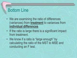 Bottom Line
• We are examining the ratio of differences
(variances) from treatment to variances from
individual differences
• If the ratio is large there is a significant impact
from treatment.
• We know if a ratio is “large enough” by
calculating the ratio of the MST to MSE and
conducting an F test.
 