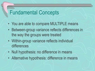 Fundamental Concepts
• You are able to compare MULTIPLE means
• Between-group variance reflects differences in
the way the groups were treated
• Within-group variance reflects individual
differences
• Null hypothesis: no difference in means
• Alternative hypothesis: difference in means
 