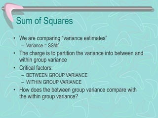 Sum of Squares
• We are comparing “variance estimates”
– Variance = SS/df
• The charge is to partition the variance into between and
within group variance
• Critical factors:
– BETWEEN GROUP VARIANCE
– WITHIN GROUP VARIANCE
• How does the between group variance compare with
the within group variance?
 