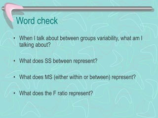Word check
• When I talk about between groups variability, what am I
talking about?
• What does SS between represent?
• What does MS (either within or between) represent?
• What does the F ratio represent?
 