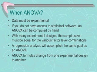 When ANOVA?
• Data must be experimental
• If you do not have access to statistical software, an
ANOVA can be computed by hand
• With many experimental designs, the sample sizes
must be equal for the various factor level combinations
• A regression analysis will accomplish the same goal as
an ANOVA.
• ANOVA formulas change from one experimental design
to another
 