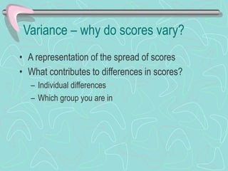 Variance – why do scores vary?
• A representation of the spread of scores
• What contributes to differences in scores?
– Individual differences
– Which group you are in
 