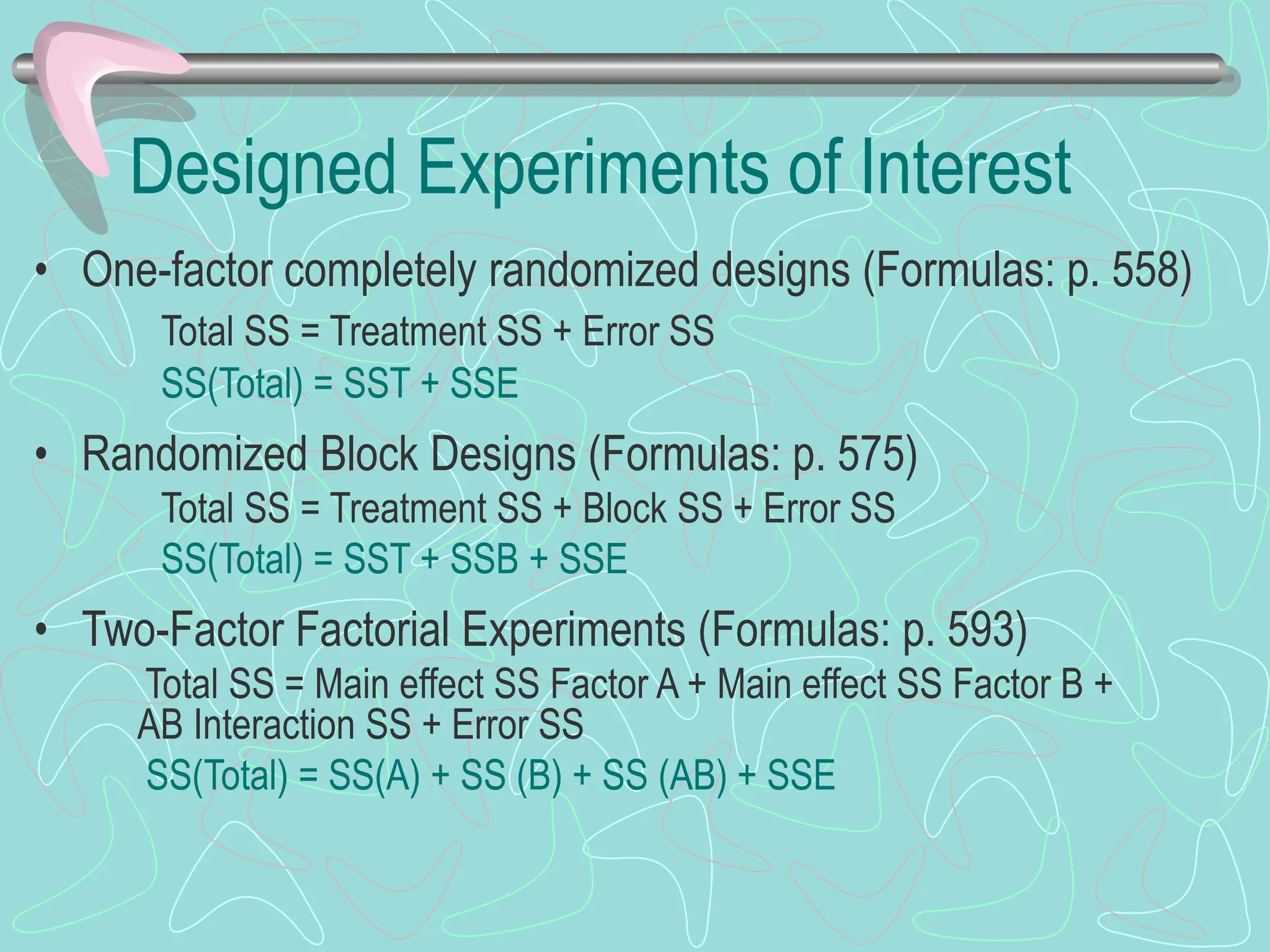 Designed Experiments of Interest
• One-factor completely randomized designs (Formulas: p. 558)
Total SS = Treatment SS + Error SS
SS(Total) = SST + SSE
• Randomized Block Designs (Formulas: p. 575)
Total SS = Treatment SS + Block SS + Error SS
SS(Total) = SST + SSB + SSE
• Two-Factor Factorial Experiments (Formulas: p. 593)
Total SS = Main effect SS Factor A + Main effect SS Factor B +
AB Interaction SS + Error SS
SS(Total) = SS(A) + SS (B) + SS (AB) + SSE
 