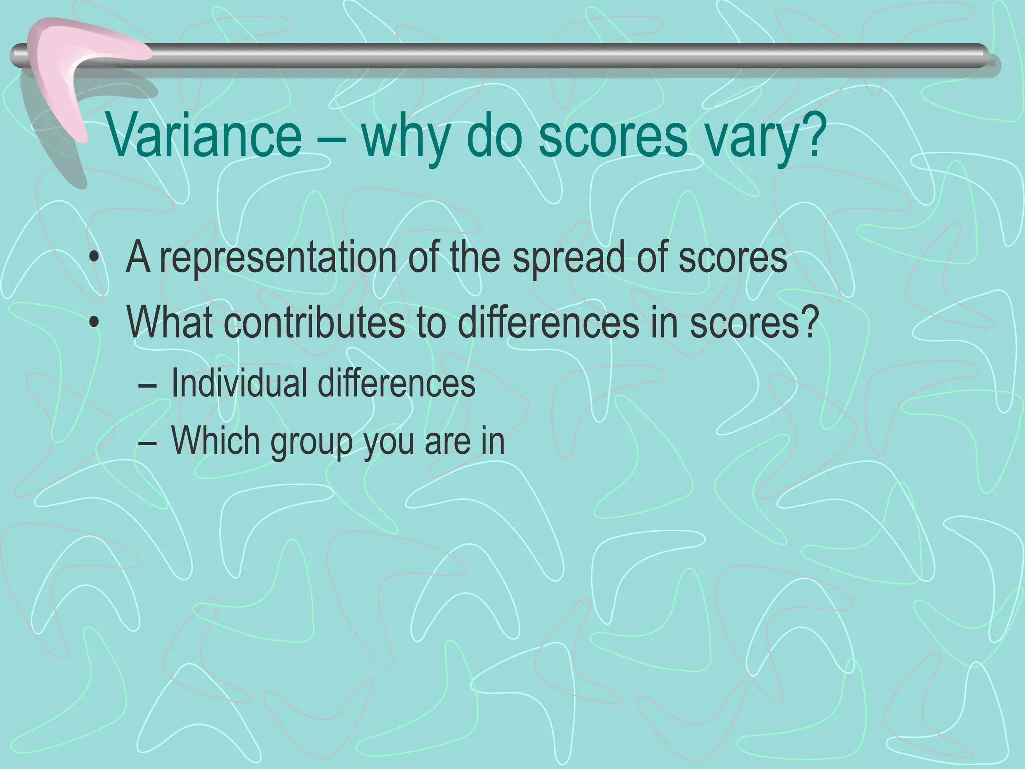 Variance – why do scores vary?
• A representation of the spread of scores
• What contributes to differences in scores?
– Individual differences
– Which group you are in
 
