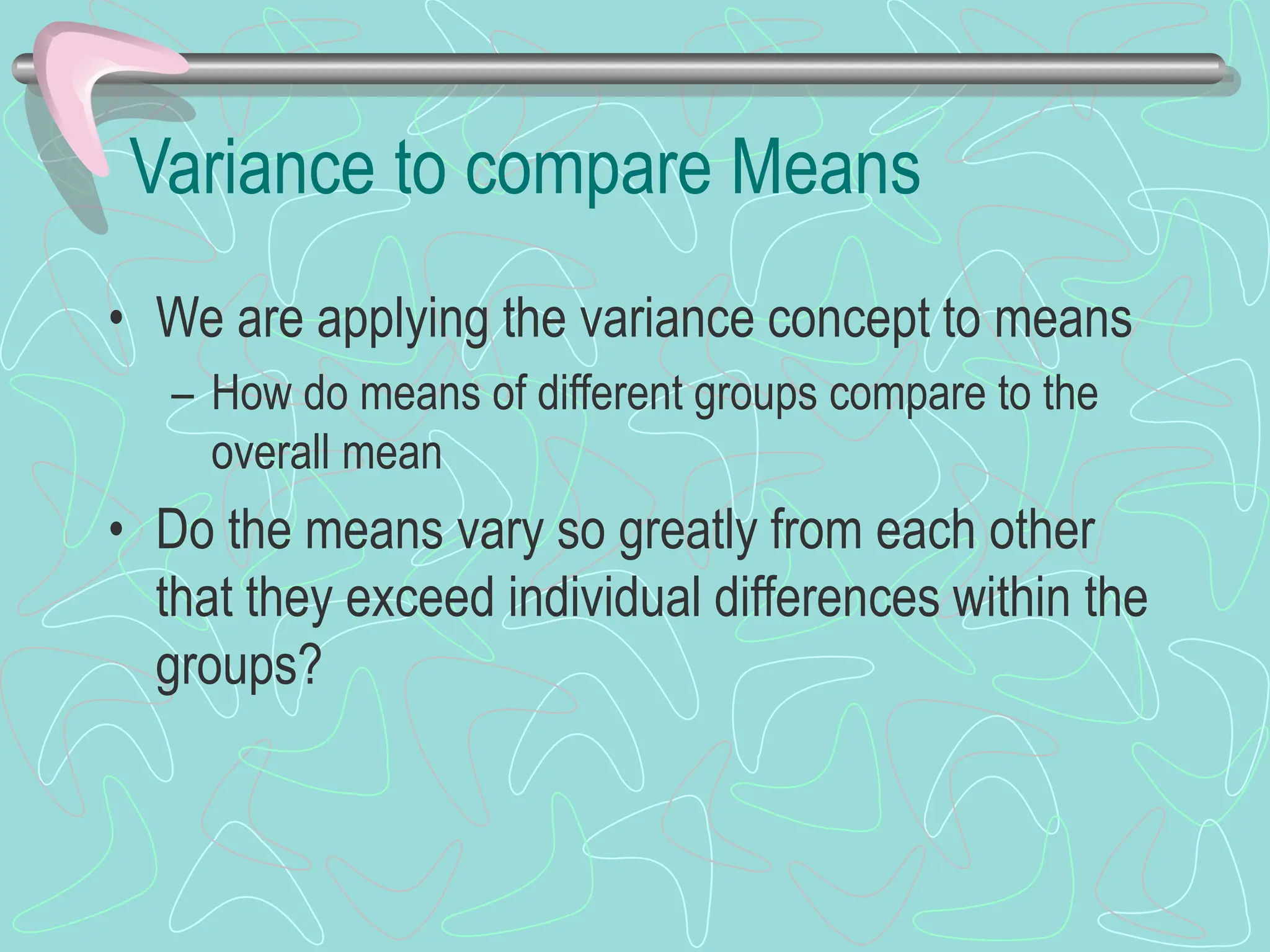 Variance to compare Means
• We are applying the variance concept to means
– How do means of different groups compare to the
overall mean
• Do the means vary so greatly from each other
that they exceed individual differences within the
groups?
 