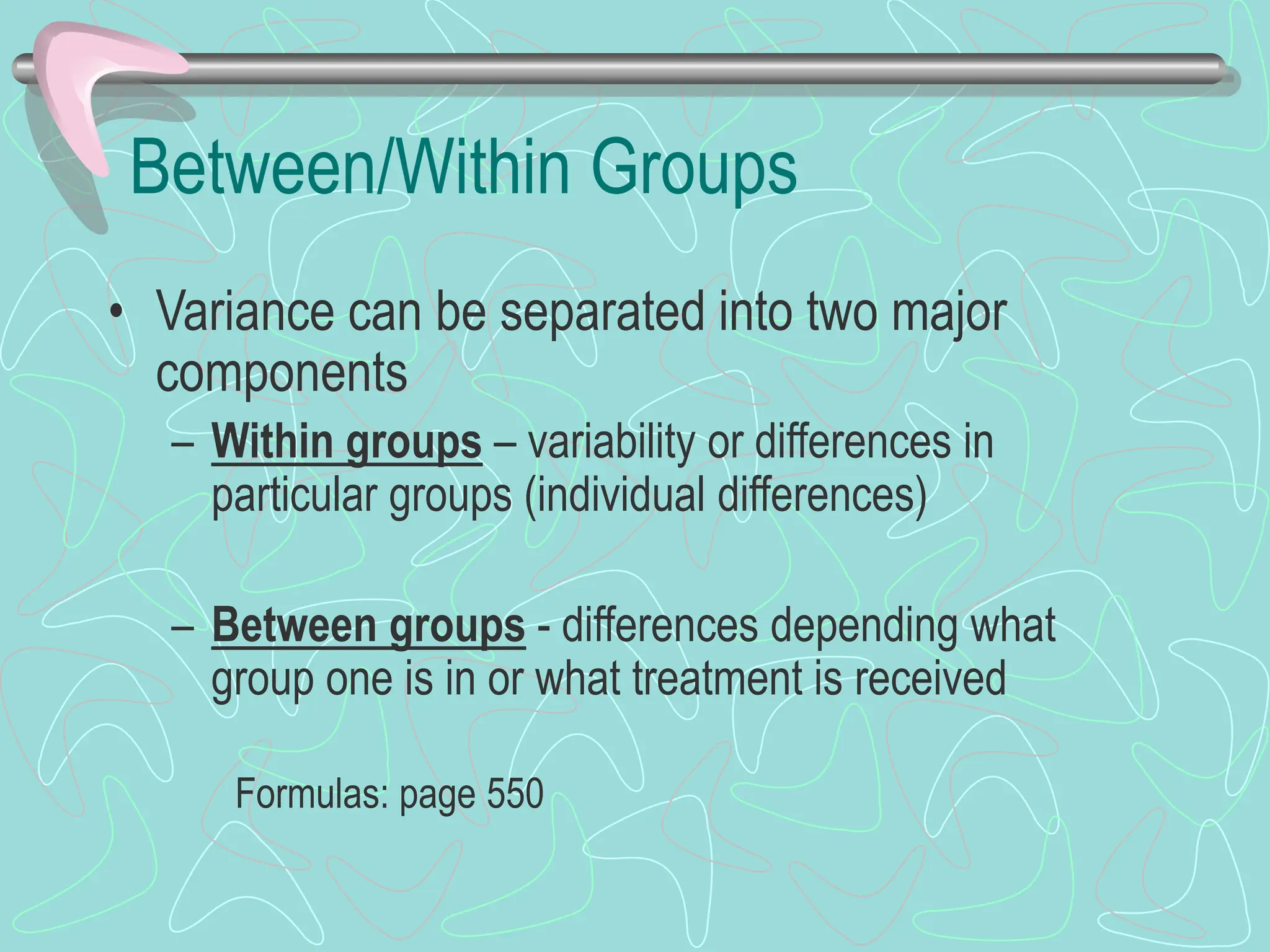 Between/Within Groups
• Variance can be separated into two major
components
– Within groups – variability or differences in
particular groups (individual differences)
– Between groups - differences depending what
group one is in or what treatment is received
Formulas: page 550
 