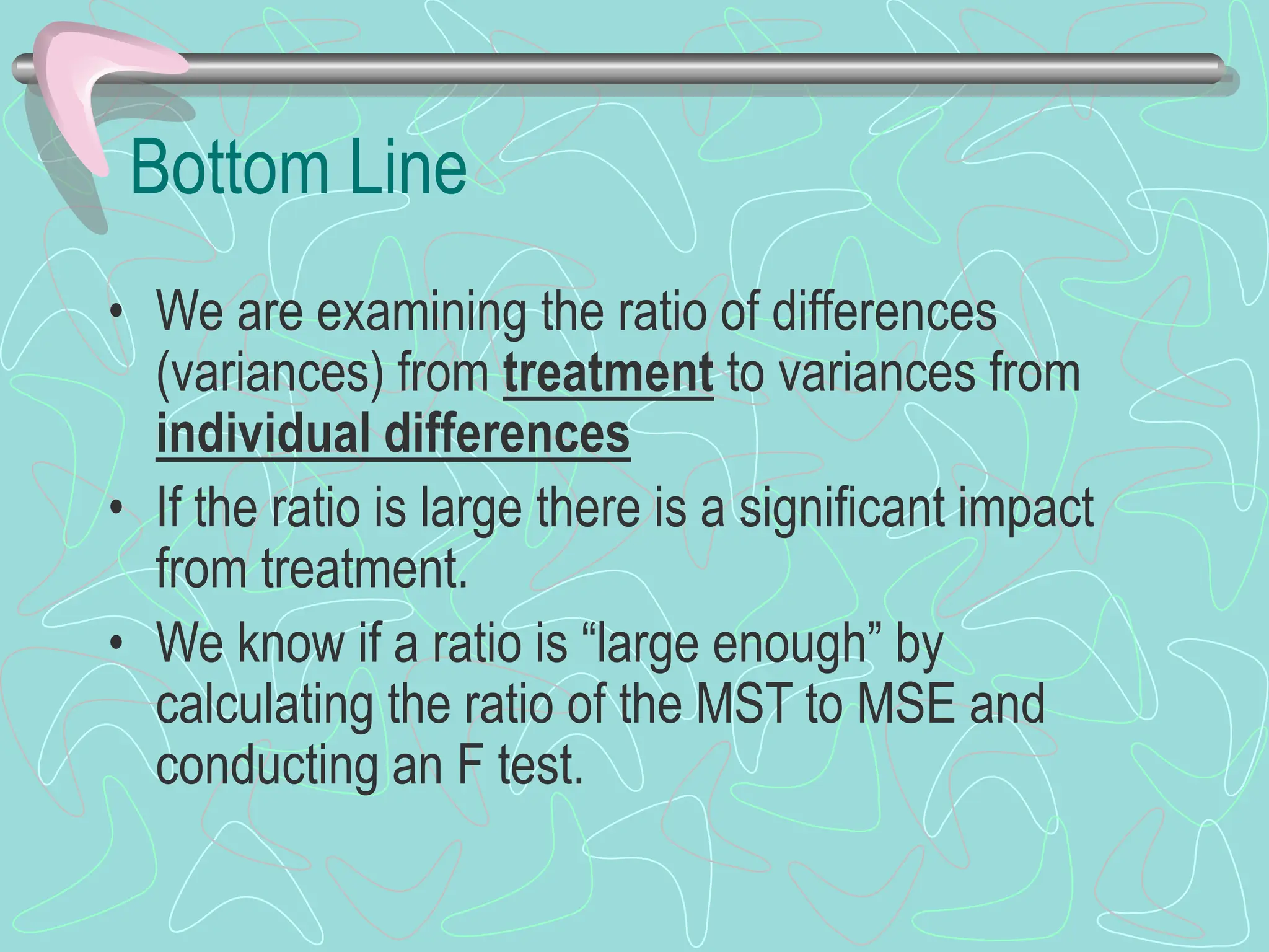 Bottom Line
• We are examining the ratio of differences
(variances) from treatment to variances from
individual differences
• If the ratio is large there is a significant impact
from treatment.
• We know if a ratio is “large enough” by
calculating the ratio of the MST to MSE and
conducting an F test.
 
