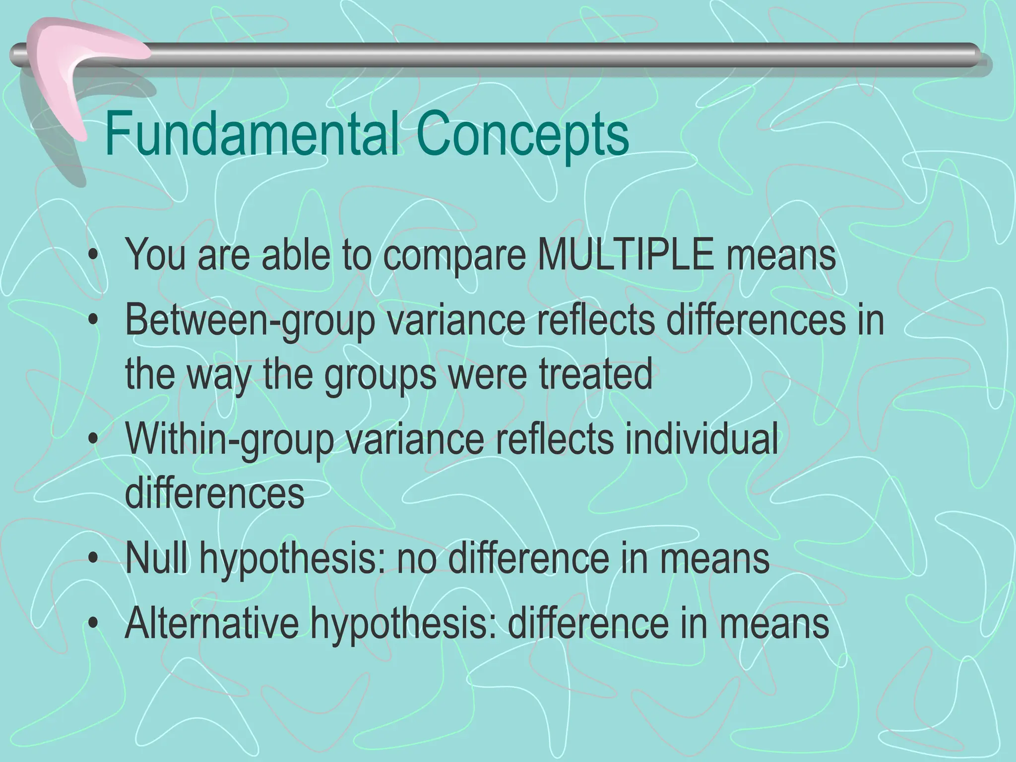 Fundamental Concepts
• You are able to compare MULTIPLE means
• Between-group variance reflects differences in
the way the groups were treated
• Within-group variance reflects individual
differences
• Null hypothesis: no difference in means
• Alternative hypothesis: difference in means
 