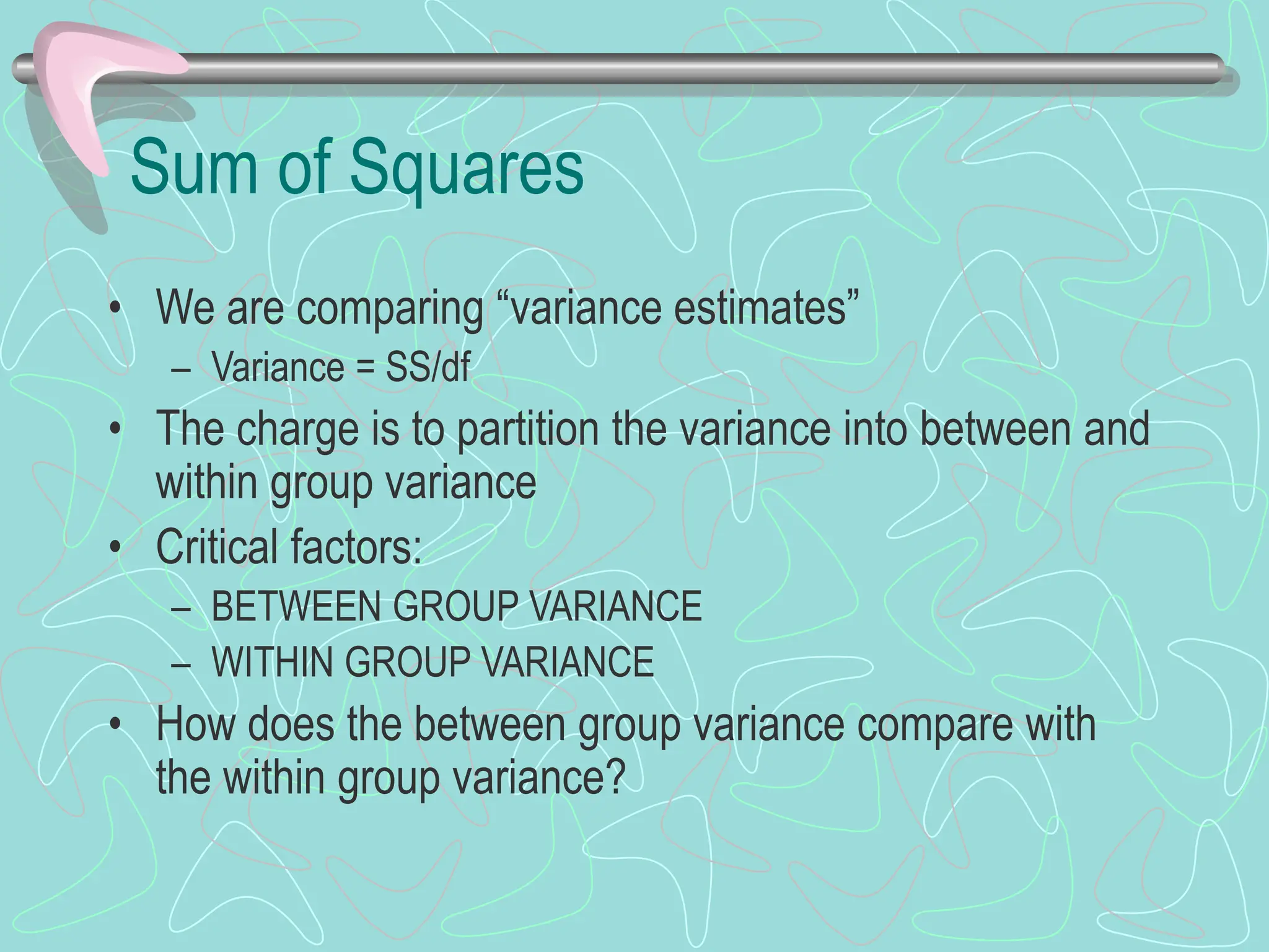 Sum of Squares
• We are comparing “variance estimates”
– Variance = SS/df
• The charge is to partition the variance into between and
within group variance
• Critical factors:
– BETWEEN GROUP VARIANCE
– WITHIN GROUP VARIANCE
• How does the between group variance compare with
the within group variance?
 