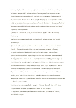 I – integrada, oferecida somente a quem já tenha concluído o ensino fundamental, sendo o 
curso planejado de modo a conduzir o aluno à habilitação profissional técnica de nível 
médio, na mesma instituição de ensino, contando com matrícula única para cada aluno; 
II – concomitante, oferecida somente a quem já tenha concluído o ensino fundamental ou 
esteja cursando o ensino médio, na qual a complementaridade entre a educação profissional 
técnica de nível médio e o ensino médio pressupõe a existência de matrículas distintas para 
cada curso, podendo ocorrer: 
a) na mesma instituição de ensino, aproveitando-se as oportunidades educacionais 
disponíveis; 
b) em instituições de ensino distintas, aproveitando-se as oportunidades educacionais 
disponíveis; ou 
c) em instituições de ensino distintas, mediante convênios de intercomplementaridade, 
visando o planejamento e o desenvolvimento de projetos pedagógicos unificados; 
III – subseqüente, oferecida somente a quem já tenha concluído o ensino médio. 9 
O atual Decreto, no entanto, não impõe que todas as escolas adaptem-se à possibilidade 
de integração entre o ensino médio e o ensino técnico de nível médio, permitindo que as 
instituições e os jovens optem pelo modelo que melhor responde às suas necessidades. Esta 
flexibilidade contribui para que os profissionais que atuam nas escolas envolvidas possam 
desenvolver uma proposta de ensino coerente com a realidade da população assistida. 
O jovem secundarista poderá escolher, enfim, entre realizar apenas o ensino médio, ou 
cumprir um curso técnico de nível médio. Por sua vez, as instituições de ensino médio 
poderão ofertar somente esta modalidade de ensino, ou dispor do ensino médio integrado ao 
nível técnico de nível médio. 
Ressaltamos que essa integração da educação profissional técnica de nível médio com o 
ensino médio deverá observar, segundo o Artigo 4°. do novo Decreto: 
I – os objetivos contidos nas diretrizes curriculares nacionais definidas pelo Conselho 
Nacional de Educação; 
 