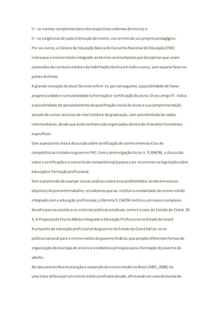 II – as normas complementares dos respectivos sistemas de ensino; e 
II – as exigências de cada instituição de ensino, nos termos de seu projeto pedagógico. 
Por seu turno, a Câmara de Educação Básica do Conselho Nacional de Educação (CNE) 
indica que o ensino médio integrado ao técnico será composto por disciplinas que unam 
conteúdos do currículo médio e da habilitação técnica em todo o curso, sem separar fases ou 
partes distintas. 
A grande inovação do atual Decreto refere-se, por conseguinte, à possibilidade de haver 
progressividade e cumulatividade na formação e certificação do aluno. O seu artigo 6°. indica 
a possibilidade de aproveitamento da qualificação inicial do aluno e sua complementação 
através de cursos técnicos de nível médio e de graduação, com possibilidade de saídas 
intermediárias, desde que estes tenham sido organizados dentro de itinerários formativos 
específicos. 
Este aspecto nos leva à discussão sobre certificação de conhecimentos e/ou de 
competências iniciada no governo FHC. Com a promulgação da Lei n. 9.394/96, a discussão 
sobre a certificação e o conceito de competência(s) passa a ser recorrente na legislação sobre 
educação e formação profissional. 
Sem a pretensão de avançar nossas análises sobre essa problemática, tendo em vista os 
objetivos do presente trabalho, ressaltamos que ao instituir a modalidade de ensino médio 
integrado com a educação profissional, o Decreto 5.154/04 instituiu um novo e complexo 
desafio para as escolas e os sistemas públicos estaduais, como é o caso do Estado do Ceará. 10 
3. A Proposta de Ensino Médio Integrado à Educação Profissional no Estado do Ceará 
A proposta de educação profissional do governo do Estado do Ceará baliza-se na 
política nacional para o ensino médio do governo federal, que propõe diferentes formas de 
organização desta etapa de ensino e estabelece princípios para a formação do jovem e do 
adulto. 
No documento Reestruturação e expansão do ensino médio no Brasil (MEC, 2008) há 
uma clara defesa por um ensino médio profissionalizado, afirmando ser uma demanda de 
 
