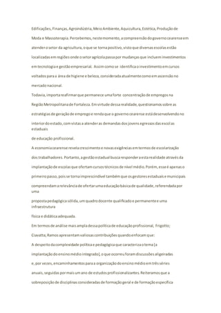 Edificações, Finanças, Agroindústria, Meio Ambiente, Aquicultura, Estética, Produção de 
Moda e Massoterapia. Percebemos, neste momento, a compreensão do governo cearense em 
atender o setor da agricultura, o que se torna positivo, visto que diversas escolas estão 
localizadas em regiões onde o setor agrícola passa por mudanças que incluem investimentos 
em tecnologia e gestão empresarial. Assim como se identifica o investimento em cursos 
voltados para a área de higiene e beleza, considerada atualmente como em ascensão no 
mercado nacional. 
Todavia, importa reafirmar que permanece uma forte concentração de empregos na 
Região Metropolitana de Fortaleza. Em virtude dessa realidade, questionamos sobre as 
estratégias de geração de emprego e renda que o governo cearense está desenvolvendo no 
interior do estado, com vistas a atender as demandas dos jovens egressos das escol as 
estaduais 
de educação profissional. 
A economia cearense revela crescimento e novas exigências em termos de escolarização 
dos trabalhadores. Portanto, a gestão estadual busca responder a esta realidade através da 
implantação de escolas que ofertam cursos técnicos de nível médio. Porém, esse é apenas o 
primeiro passo, pois se torna imprescindível também que os gestores estaduais e municipais 
compreendam a relevância de ofertar uma educação básica de qualidade, referendada por 
uma 
proposta pedagógica sólida, um quadro docente qualificado e permanente e uma 
infraestrutura 
física e didática adequada. 
Em termos de análise mais ampla dessa política de educação profissional, Frigotto; 
Ciavatta; Ramos apresentam valiosas contribuições quando enfocam que: 
A despeito da complexidade política e pedagógica que caracteriza o tema [a 
implantação do ensino médio integrado], o que ocorreu foram discussões aligeiradas 
e, por vezes, encaminhamentos para a organização do ensino médio em três séries 
anuais, seguidas por mais um ano de estudos profissionalizantes. Reiteramos que a 
sobreposição de disciplinas consideradas de formação geral e de formação específica 
 