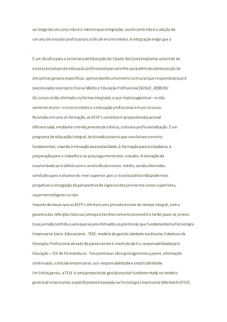 ao longo de um curso não é o mesmo que integração, assim como não é a adição de 
um ano de estudos profissionais a três de ensino médio. A integração exige que a 
É um desafio para a Secretaria de Educação do Estado do Ceará implantar uma rede de 
escolas estaduais de educação profissional que caminhe para além da sobreposição de 
disciplinas gerais e específicas, apresentando uma matriz curricular que responda ao que é 
preconizado no projeto Ensino Médio e Educação Profissional (SEDUC, 2008:05): 
Os cursos serão ofertados na forma integrada, o que implica aglutinar – e não 
somente reunir – o ensino médio e a educação profissional em um só curso. 
Reunidas em uma só formação, as EEEP’s constituem proposta educacional 
diferenciada, mediante entrelaçamento de ciência, cultura e profissionalização. É um 
programa de educação integral, destinado a jovens que concluíram o ensino 
fundamental, visando à elevação da escolaridade, à formação para a cidadania, à 
preparação para o trabalho e ao prosseguimento dos estudos. A elevação da 
escolaridade será obtida com a conclusão do ensino médio, sendo oferecidas 
condições para o alcance do nível superior, pois a escola pública não pode mais 
perpetuar a sonegação da perspectiva de ingresso dos jovens nos cursos superiores, 
sejam tecnológicos ou não. 
Importa destacar que as EEEP´s ofertam uma jornada escolar de tempo integral, com a 
garantia das refeições básicas (almoço e lanches no turno da manhã e tarde) para os jovens. 
Essa jornada contribui para que sejam efetivadas as premissas que fundamentam a Tecnologia 
Empresarial Sócio-Educacional - TESE, modelo de gestão adotado nas Escolas Estaduais de 
Educação Profissional através de parceria com o Instituto de Co-responsabilidade pela 
Educação – ICE de Pernambuco. Tais premissas são o protagonismo juvenil, a formação 
continuada, a atitude empresarial, a co-responsabilidade e a replicabilidade. 
Em linhas gerais, a TESE é uma proposta de gestão escolar fundamentada no modelo 
gerencial empresarial, especificamente baseada na Tecnologia Empresarial Odebrecht (TEO). 
 