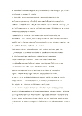 do trabalhador aliam-se às competências sociocomunicativas e metodológicas, que passam a 
ser solicitadas no cotidiano do trabalho. 
As capacidades técnicas, sociocomunicativas e metodológicas do trabalhador 
configuram-se como uma forte influência nessa nova dinâmica do sistema produtivo 
capitalista. Como portador do saber, do conhecimento, da experiência e da qualificação, ele 
tem condições de intervir no processo produtivo, podendo trazer inovações que favorecem a 
permanência da empresa no mercado. 
E, para atingir esse fim, a empresa tende a exigir respostas imediatas dos seus 
trabalhadores. Nesse processo, o trabalhador passa a ter um conhecimento abrangente da 
organização do trabalho, do modo de funcionamento da logística, do processo de produção e 
do produto, inclusive seu significado para o mercado. 
Então, qual é esse novo tipo de trabalhador? Para Antunes; Pochmann (2007: 198): 
[...] Primeiro, ele deve ser mais “polivalente” do que o trabalhador ou trabalhadora 
da empresa do tipo taylorista e fordista. O trabalho moderno, buscado 
progressivamente pelas empresas, não é mais aquele fundamentado na 
especialização taylorista e fordista do passado, quando uma profissão era centrada 
em uma atividade específica. O novo trabalho deu origem à chamada 
“desespecialização multifuncional”, ao “trabalho multifuncional”, que, de fato, 
expressa a enorme intensificação dos ritmos, tempos e processos laborais. 
Os objetivos desse processo de mudanças na organização empresarial são, ao mesmo 
tempo, os custos e a qualidade do produto, causando, inegavelmente, uma maior 
descentralização e maior responsabilidade dos trabalhadores. 
Embora essas mudanças caracterizem especialmente as empresas mais expostas à 
competitividade global e não a generalidade das unidades de produção no Brasil é fato que a 
qualificação tem sido cada vez mais relacionada ao grau de escolaridade dos trabalhadores, 
fazendo com que aqueles que não têm, no mínimo, uma educação básica completa tenham 
poucas chances de continuar ou ingressar nos setores mais avançados da economia, visto que 
3 
 